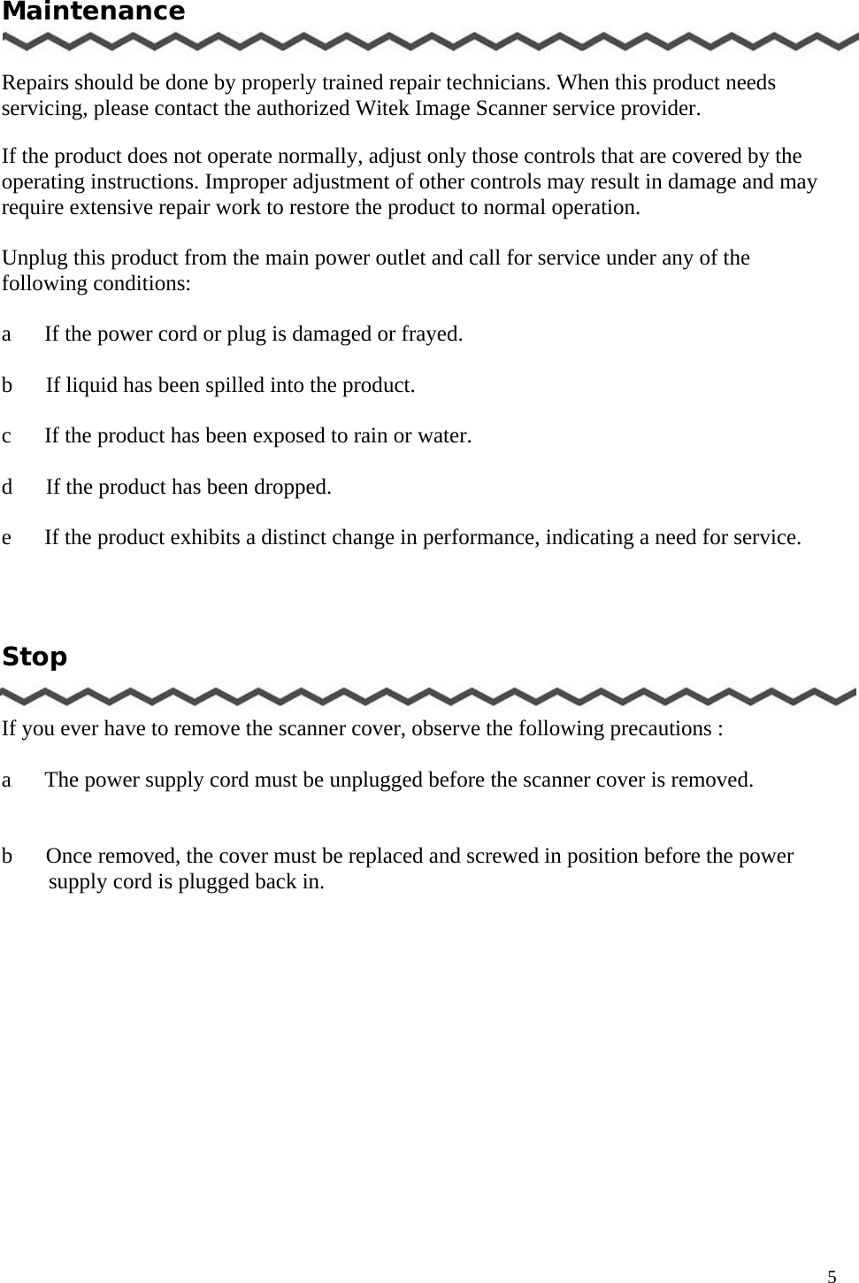   5 Maintenance   Repairs should be done by properly trained repair technicians. When this product needs servicing, please contact the authorized Witek Image Scanner service provider.  If the product does not operate normally, adjust only those controls that are covered by the operating instructions. Improper adjustment of other controls may result in damage and may require extensive repair work to restore the product to normal operation.  Unplug this product from the main power outlet and call for service under any of the following conditions:  a      If the power cord or plug is damaged or frayed.    b   If liquid has been spilled into the product.  c      If the product has been exposed to rain or water.  d      If the product has been dropped.  e      If the product exhibits a distinct change in performance, indicating a need for service.     Stop   If you ever have to remove the scanner cover, observe the following precautions :  a      The power supply cord must be unplugged before the scanner cover is removed.     b      Once removed, the cover must be replaced and screwed in position before the power supply cord is plugged back in.          
