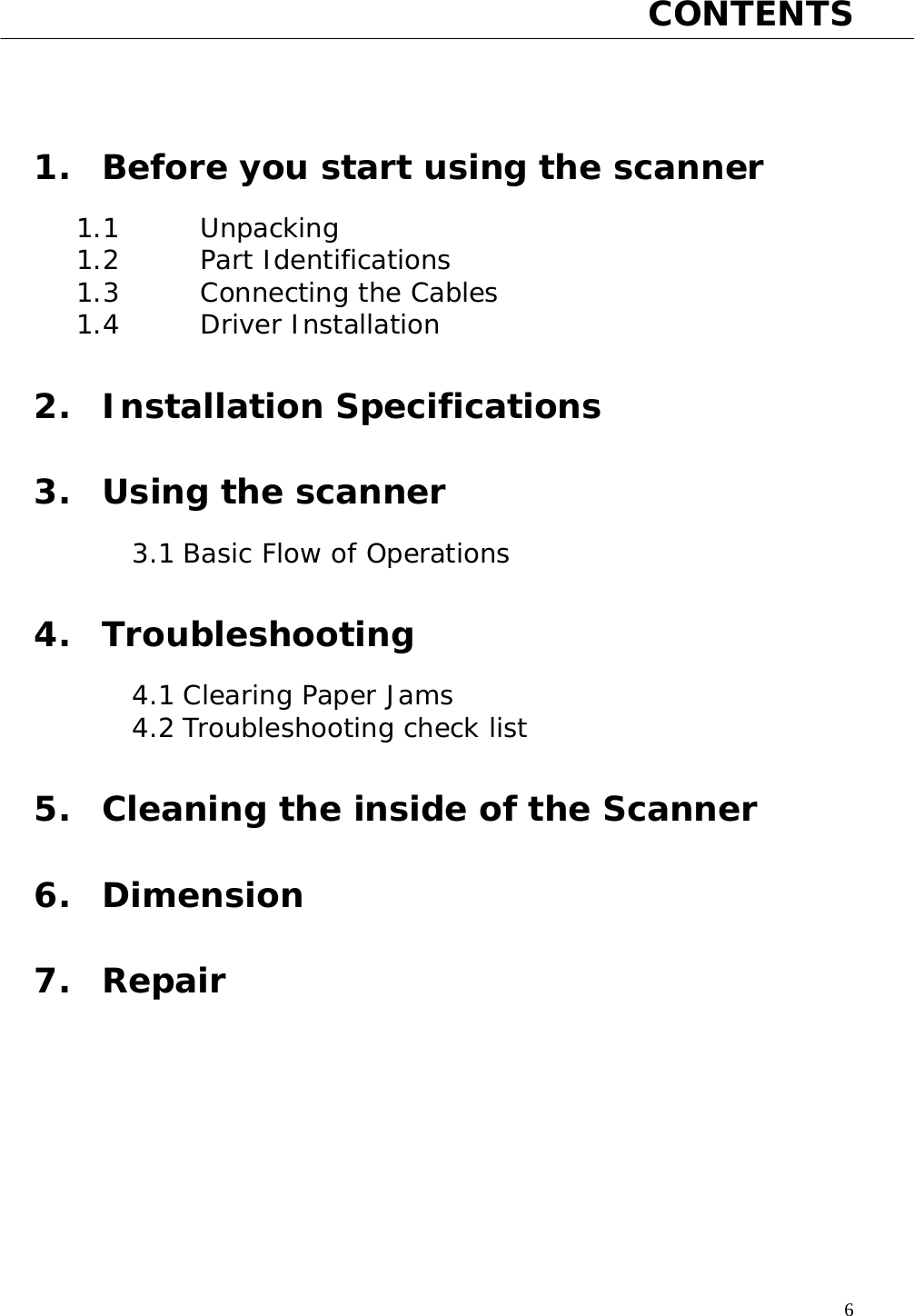   6 CONTENTS    1. Before you start using the scanner  1.1   Unpacking 1.2   Part Identifications 1.3   Connecting the Cables 1.4   Driver Installation  2. Installation Specifications  3. Using the scanner  3.1 Basic Flow of Operations  4. Troubleshooting  4.1 Clearing Paper Jams 4.2 Troubleshooting check list  5. Cleaning the inside of the Scanner  6. Dimension  7. Repair       