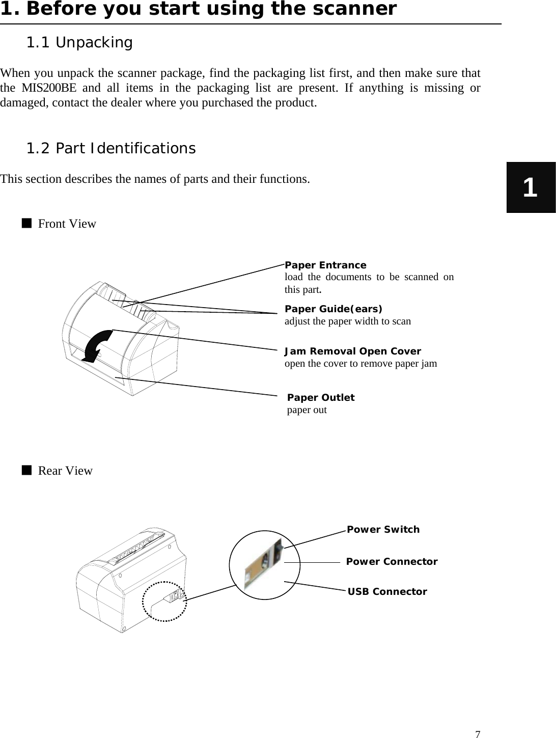   7 1 1. Before you start using the scanner  1.1 Unpacking  When you unpack the scanner package, find the packaging list first, and then make sure that the MIS200BE and all items in the packaging list are present. If anything is missing or damaged, contact the dealer where you purchased the product.   1.2 Part Identifications  This section describes the names of parts and their functions.   ■  Front View                  ■  Rear View               Paper Entrance load the documents to be scanned on this part. Jam Removal Open Cover  open the cover to remove paper jam Paper Outlet paper out Paper Guide(ears) adjust the paper width to scan  USB Connector Power Connector Power Switch 