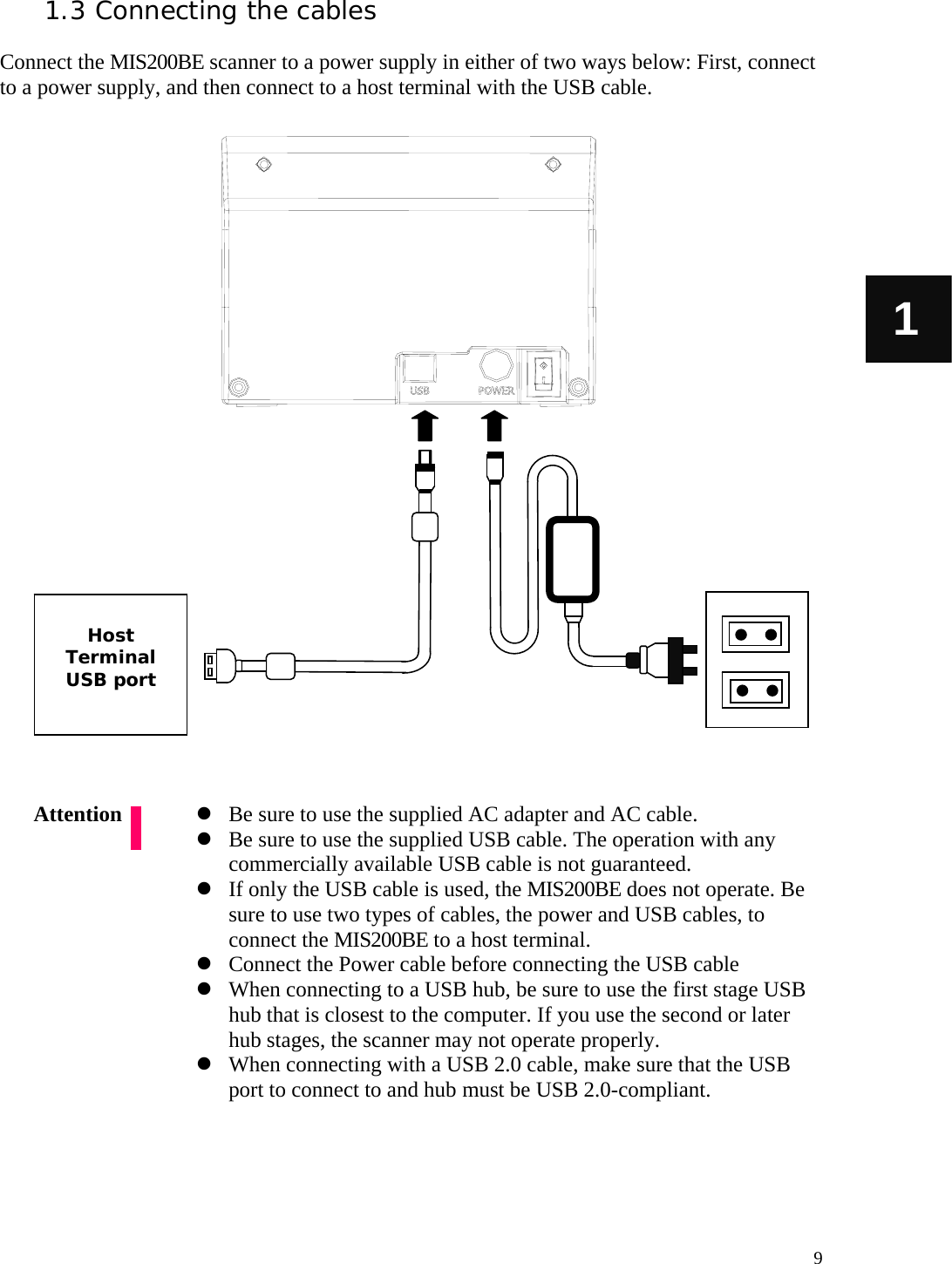   9 1 1.3 Connecting the cables  Connect the MIS200BE scanner to a power supply in either of two ways below: First, connect to a power supply, and then connect to a host terminal with the USB cable.                              Be sure to use the supplied AC adapter and AC cable.  Be sure to use the supplied USB cable. The operation with any commercially available USB cable is not guaranteed.  If only the USB cable is used, the MIS200BE does not operate. Be sure to use two types of cables, the power and USB cables, to connect the MIS200BE to a host terminal.  Connect the Power cable before connecting the USB cable  When connecting to a USB hub, be sure to use the first stage USB hub that is closest to the computer. If you use the second or later hub stages, the scanner may not operate properly.  When connecting with a USB 2.0 cable, make sure that the USB port to connect to and hub must be USB 2.0-compliant.      Attention  Host Terminal USB port 
