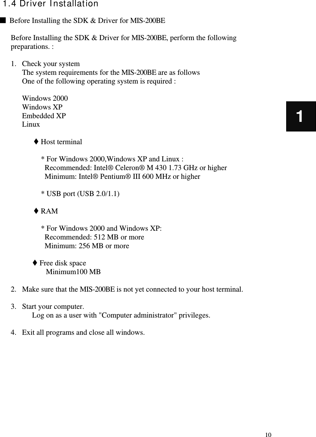   10 1 1.4 Driver Installation  ■  Before Installing the SDK &amp; Driver for MIS-200BE  Before Installing the SDK &amp; Driver for MIS-200BE, perform the following preparations. :    1. Check your system The system requirements for the MIS-200BE are as follows One of the following operating system is required :  Windows 2000 Windows XP Embedded XP Linux   Host terminal  * For Windows 2000,Windows XP and Linux : Recommended: Intel® Celeron® M 430 1.73 GHz or higher Minimum: Intel® Pentium® III 600 MHz or higher  * USB port (USB 2.0/1.1)   RAM  * For Windows 2000 and Windows XP: Recommended: 512 MB or more Minimum: 256 MB or more   Free disk space Minimum100 MB  2. Make sure that the MIS-200BE is not yet connected to your host terminal.    3. Start your computer.   Log on as a user with &quot;Computer administrator&quot; privileges.  4. Exit all programs and close all windows.         