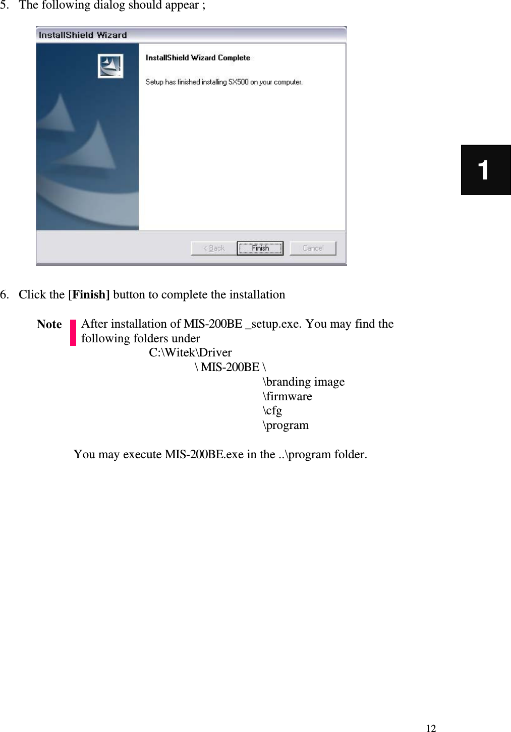   12 1 5. The following dialog should appear ;                    6. Click the [Finish] button to complete the installation  After installation of MIS-200BE _setup.exe. You may find the following folders under   C:\Witek\Driver \ MIS-200BE \      \branding image       \firmware       \cfg       \program            You may execute MIS-200BE.exe in the ..\program folder.                 Note 