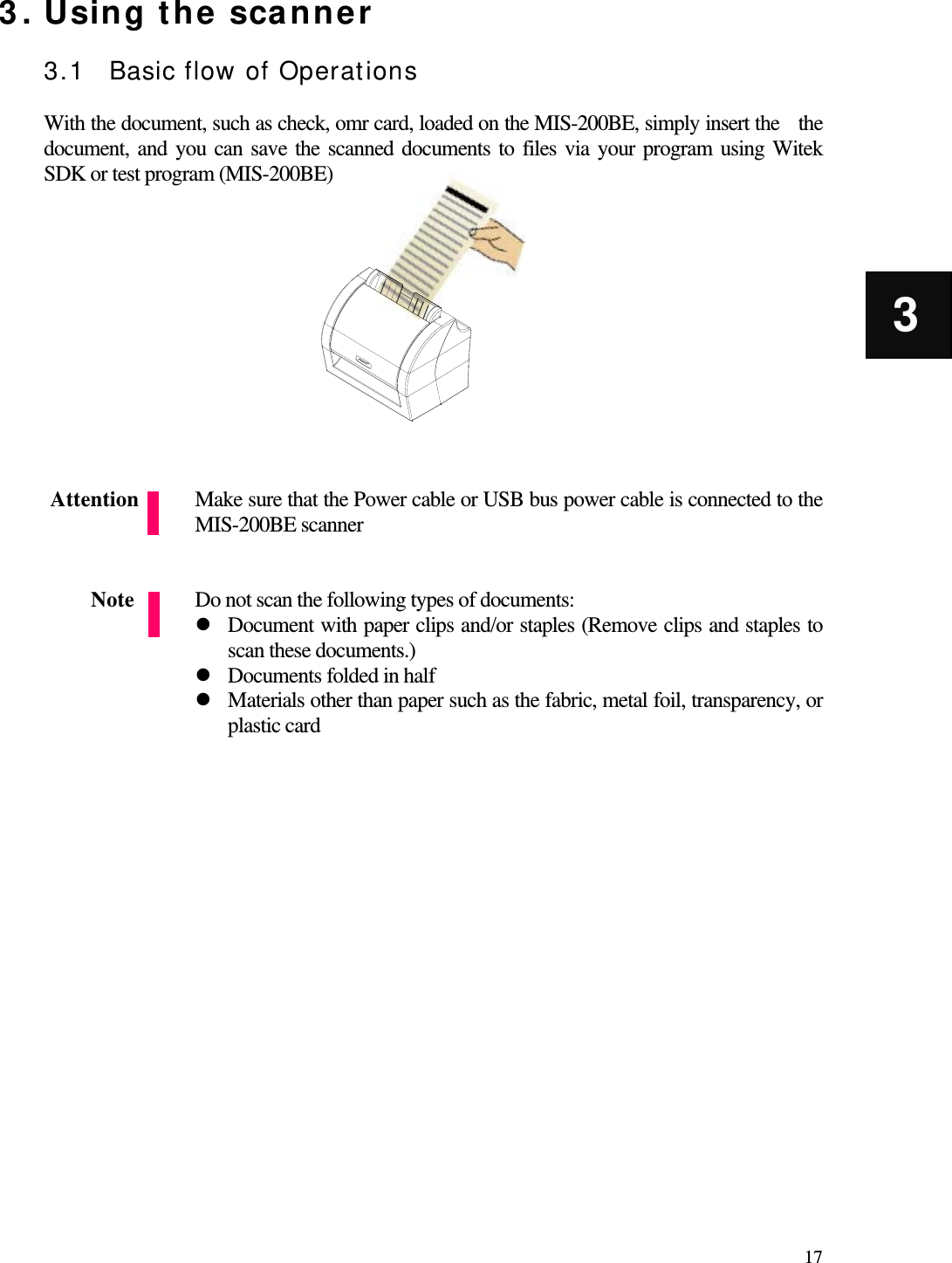   17 3 3. Using the scanner  3.1 Basic flow of Operations  With the document, such as check, omr card, loaded on the MIS-200BE, simply insert the    the   document, and you can save the scanned documents to files via your program using Witek SDK or test program (MIS-200BE)             Make sure that the Power cable or USB bus power cable is connected to the MIS-200BE scanner                   Do not scan the following types of documents:  Document with paper clips and/or staples (Remove clips and staples to scan these documents.)  Documents folded in half  Materials other than paper such as the fabric, metal foil, transparency, or plastic card                 Attention Note 