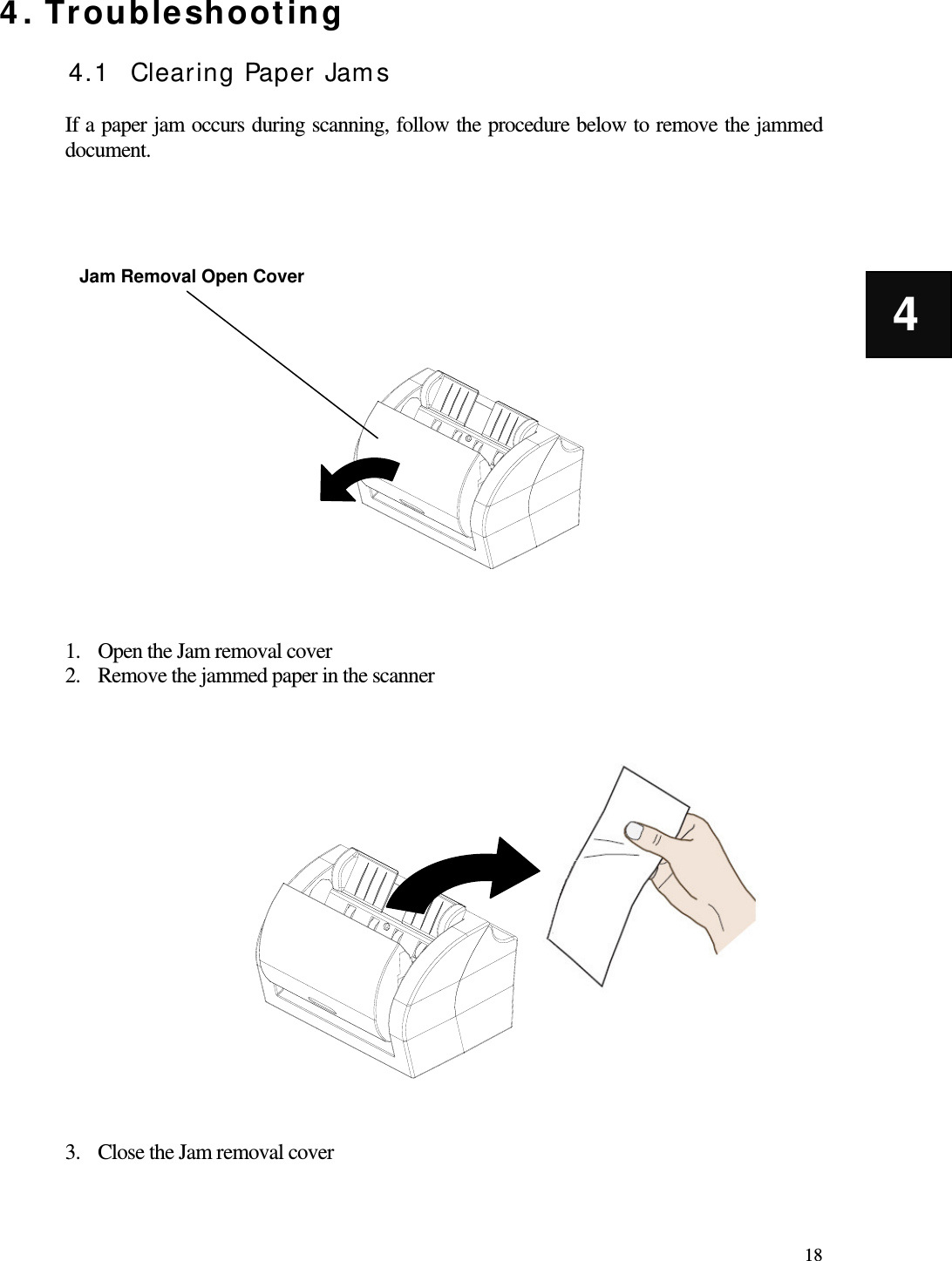   18 4 4. Troubleshooting  4.1 Clearing Paper Jams  If a paper jam occurs during scanning, follow the procedure below to remove the jammed document.                    1. Open the Jam removal cover 2. Remove the jammed paper in the scanner                   3. Close the Jam removal cover Jam Removal Open Cover 