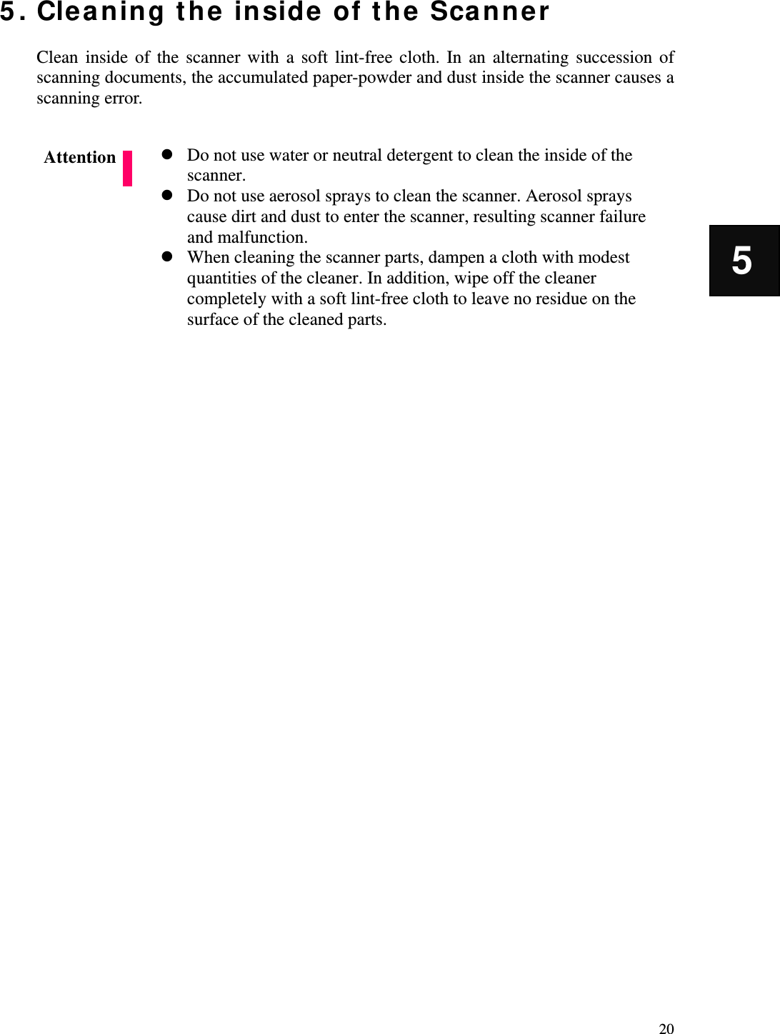   20 5 5. Cleaning the inside of the Scanner  Clean inside of the scanner with a soft lint-free cloth. In an alternating succession of scanning documents, the accumulated paper-powder and dust inside the scanner causes a scanning error.   Do not use water or neutral detergent to clean the inside of the scanner.  Do not use aerosol sprays to clean the scanner. Aerosol sprays cause dirt and dust to enter the scanner, resulting scanner failure and malfunction.  When cleaning the scanner parts, dampen a cloth with modest quantities of the cleaner. In addition, wipe off the cleaner completely with a soft lint-free cloth to leave no residue on the surface of the cleaned parts.                 Attention 