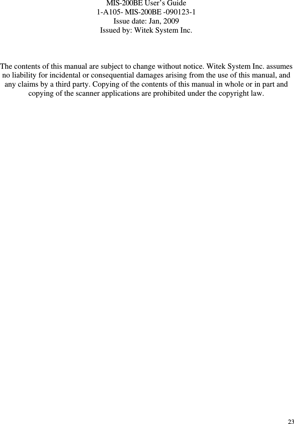   23   MIS-200BE User’s Guide 1-A105- MIS-200BE -090123-1 Issue date: Jan, 2009 Issued by: Witek System Inc.    The contents of this manual are subject to change without notice. Witek System Inc. assumes no liability for incidental or consequential damages arising from the use of this manual, and any claims by a third party. Copying of the contents of this manual in whole or in part and copying of the scanner applications are prohibited under the copyright law.  