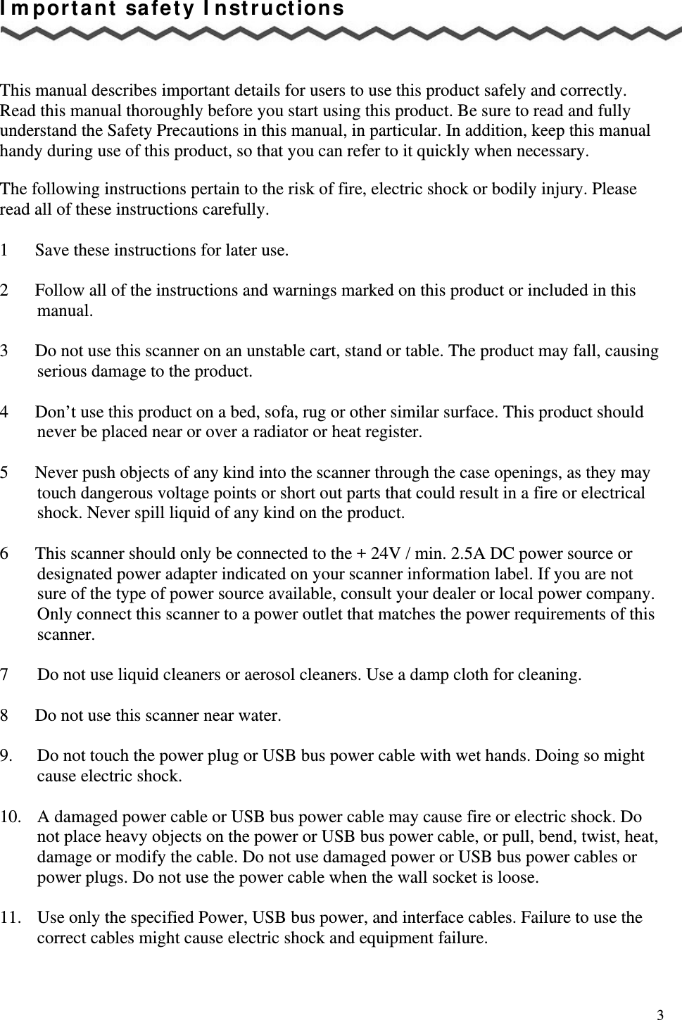   3 Important safety Instructions    This manual describes important details for users to use this product safely and correctly. Read this manual thoroughly before you start using this product. Be sure to read and fully understand the Safety Precautions in this manual, in particular. In addition, keep this manual handy during use of this product, so that you can refer to it quickly when necessary.  The following instructions pertain to the risk of fire, electric shock or bodily injury. Please read all of these instructions carefully.  1      Save these instructions for later use.  2      Follow all of the instructions and warnings marked on this product or included in this       manual.  3      Do not use this scanner on an unstable cart, stand or table. The product may fall, causing serious damage to the product.  4      Don’t use this product on a bed, sofa, rug or other similar surface. This product should never be placed near or over a radiator or heat register.     5      Never push objects of any kind into the scanner through the case openings, as they may touch dangerous voltage points or short out parts that could result in a fire or electrical shock. Never spill liquid of any kind on the product.  6      This scanner should only be connected to the + 24V / min. 2.5A DC power source or designated power adapter indicated on your scanner information label. If you are not sure of the type of power source available, consult your dealer or local power company. Only connect this scanner to a power outlet that matches the power requirements of this scanner.  7    Do not use liquid cleaners or aerosol cleaners. Use a damp cloth for cleaning.  8      Do not use this scanner near water.  9.  Do not touch the power plug or USB bus power cable with wet hands. Doing so might cause electric shock.  10.  A damaged power cable or USB bus power cable may cause fire or electric shock. Do not place heavy objects on the power or USB bus power cable, or pull, bend, twist, heat, damage or modify the cable. Do not use damaged power or USB bus power cables or power plugs. Do not use the power cable when the wall socket is loose.  11.  Use only the specified Power, USB bus power, and interface cables. Failure to use the correct cables might cause electric shock and equipment failure. 