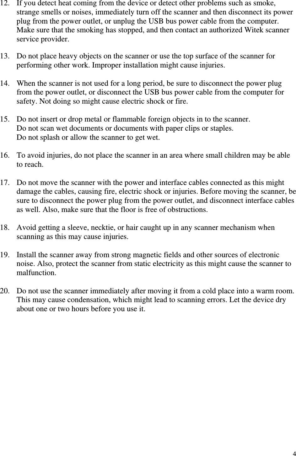   4 12.  If you detect heat coming from the device or detect other problems such as smoke, strange smells or noises, immediately turn off the scanner and then disconnect its power plug from the power outlet, or unplug the USB bus power cable from the computer. Make sure that the smoking has stopped, and then contact an authorized Witek scanner service provider.  13.  Do not place heavy objects on the scanner or use the top surface of the scanner for performing other work. Improper installation might cause injuries.  14.  When the scanner is not used for a long period, be sure to disconnect the power plug from the power outlet, or disconnect the USB bus power cable from the computer for safety. Not doing so might cause electric shock or fire.  15.  Do not insert or drop metal or flammable foreign objects in to the scanner. Do not scan wet documents or documents with paper clips or staples. Do not splash or allow the scanner to get wet.  16.  To avoid injuries, do not place the scanner in an area where small children may be able to reach.  17.  Do not move the scanner with the power and interface cables connected as this might damage the cables, causing fire, electric shock or injuries. Before moving the scanner, be sure to disconnect the power plug from the power outlet, and disconnect interface cables as well. Also, make sure that the floor is free of obstructions.  18.  Avoid getting a sleeve, necktie, or hair caught up in any scanner mechanism when scanning as this may cause injuries.  19.  Install the scanner away from strong magnetic fields and other sources of electronic noise. Also, protect the scanner from static electricity as this might cause the scanner to malfunction.  20.  Do not use the scanner immediately after moving it from a cold place into a warm room. This may cause condensation, which might lead to scanning errors. Let the device dry about one or two hours before you use it.               