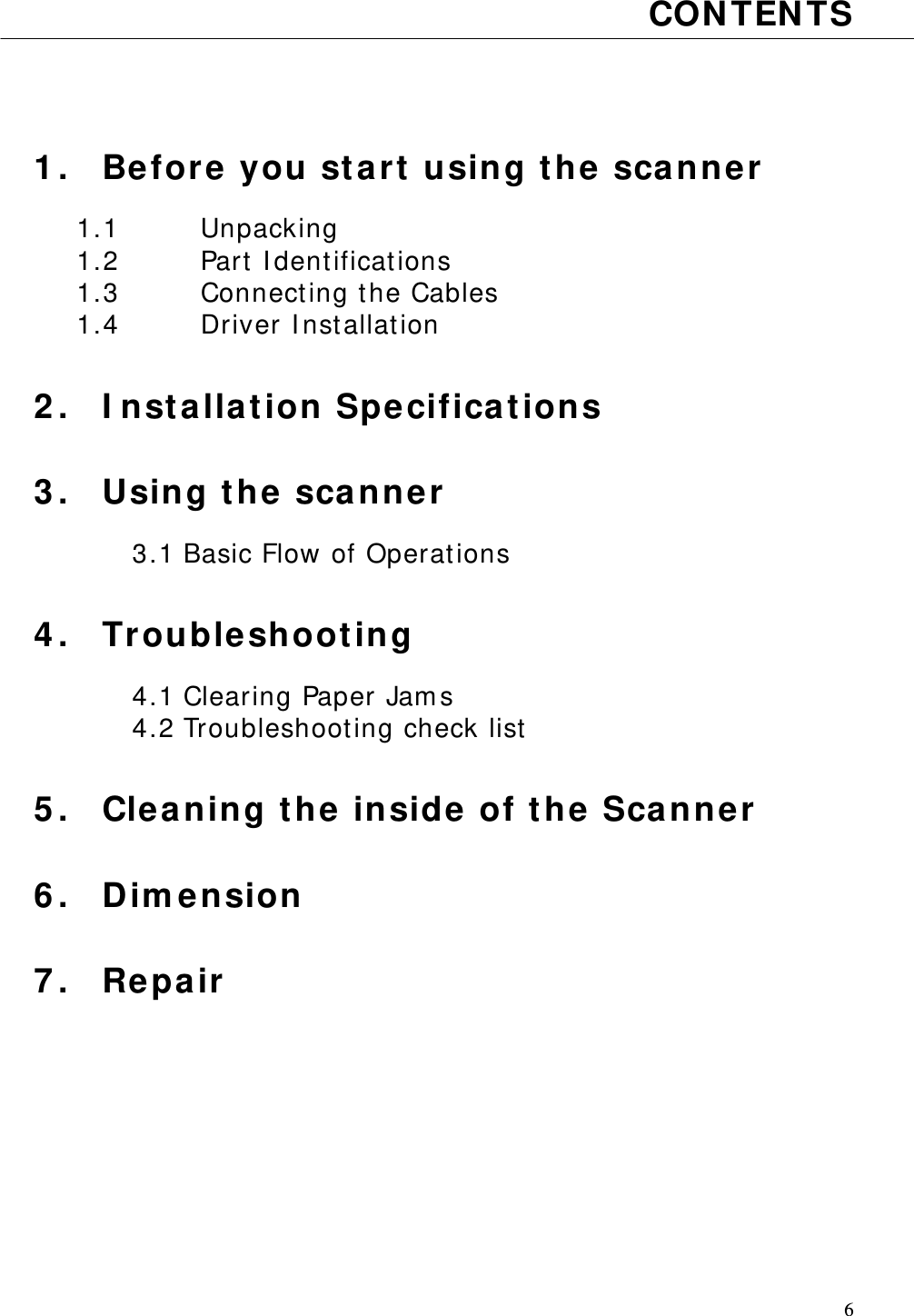   6 CONTENTS    1. Before you start using the scanner  1.1   Unpacking 1.2   Part Identifications 1.3   Connecting the Cables 1.4   Driver Installation  2. Installation Specifications  3. Using the scanner  3.1 Basic Flow of Operations  4. Troubleshooting  4.1 Clearing Paper Jams 4.2 Troubleshooting check list  5. Cleaning the inside of the Scanner  6. Dimension  7. Repair       