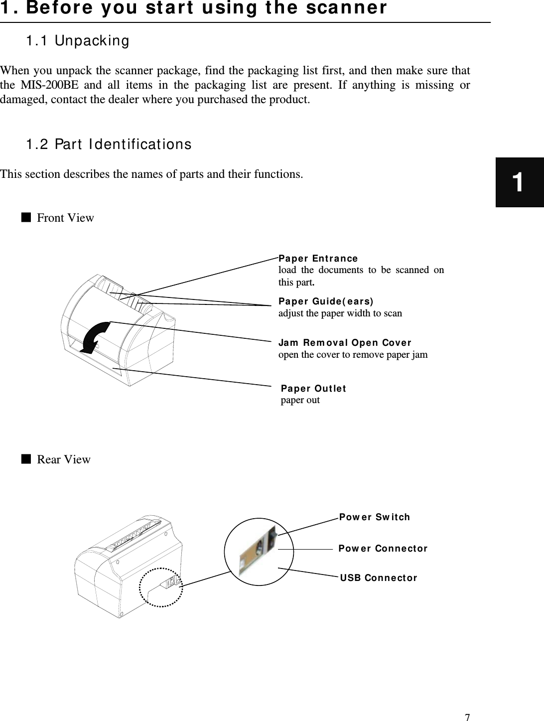   7 1 1. Before you start using the scanner  1.1 Unpacking  When you unpack the scanner package, find the packaging list first, and then make sure that the MIS-200BE and all items in the packaging list are present. If anything is missing or damaged, contact the dealer where you purchased the product.   1.2 Part Identifications  This section describes the names of parts and their functions.   ■  Front View                  ■  Rear View               Paper Entrance load the documents to be scanned on this part. Jam Removal Open Cover  open the cover to remove paper jam Paper Outlet paper out Paper Guide(ears) adjust the paper width to scan  USB Connector Power Connector Power Switch 