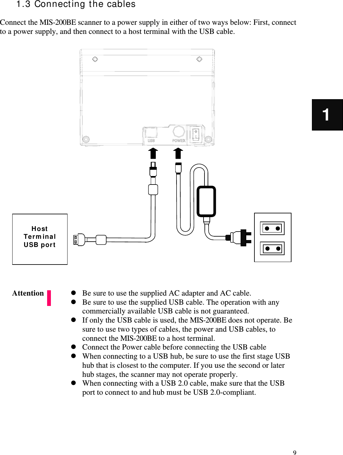   9 1 1.3 Connecting the cables  Connect the MIS-200BE scanner to a power supply in either of two ways below: First, connect to a power supply, and then connect to a host terminal with the USB cable.                              Be sure to use the supplied AC adapter and AC cable.  Be sure to use the supplied USB cable. The operation with any commercially available USB cable is not guaranteed.  If only the USB cable is used, the MIS-200BE does not operate. Be sure to use two types of cables, the power and USB cables, to connect the MIS-200BE to a host terminal.  Connect the Power cable before connecting the USB cable  When connecting to a USB hub, be sure to use the first stage USB hub that is closest to the computer. If you use the second or later hub stages, the scanner may not operate properly.  When connecting with a USB 2.0 cable, make sure that the USB port to connect to and hub must be USB 2.0-compliant.      Attention  Host Terminal USB port 