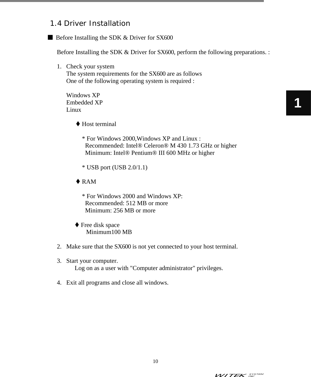 WITEK SYSTEM  INC    10   1  1.4 Driver Installation  ■  Before Installing the SDK &amp; Driver for SX600  Before Installing the SDK &amp; Driver for SX600, perform the following preparations. :    1. Check your system The system requirements for the SX600 are as follows One of the following operating system is required :  Windows XP Embedded XP Linux   Host terminal  * For Windows 2000,Windows XP and Linux : Recommended: Intel® Celeron® M 430 1.73 GHz or higher Minimum: Intel® Pentium® III 600 MHz or higher  * USB port (USB 2.0/1.1)   RAM  * For Windows 2000 and Windows XP: Recommended: 512 MB or more Minimum: 256 MB or more   Free disk space Minimum100 MB  2. Make sure that the SX600 is not yet connected to your host terminal.    3. Start your computer.   Log on as a user with &quot;Computer administrator&quot; privileges.  4. Exit all programs and close all windows.           
