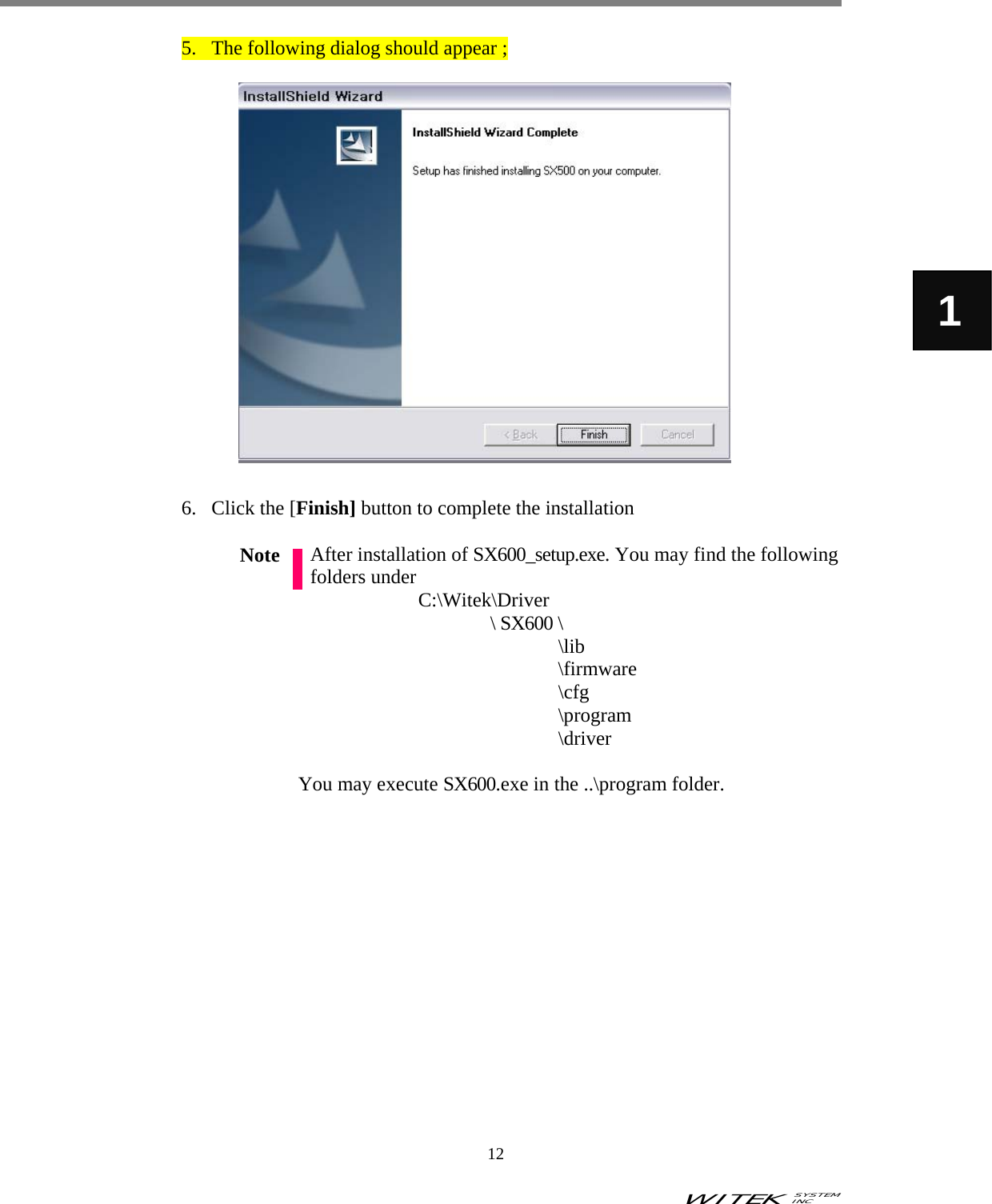 WITEK SYSTEM  INC    12   1 5. The following dialog should appear ;                    6. Click the [Finish] button to complete the installation  After installation of SX600_setup.exe. You may find the following folders under   C:\Witek\Driver \ SX600 \       \lib        \firmware        \cfg        \program       \driver            You may execute SX600.exe in the ..\program folder.                Note 