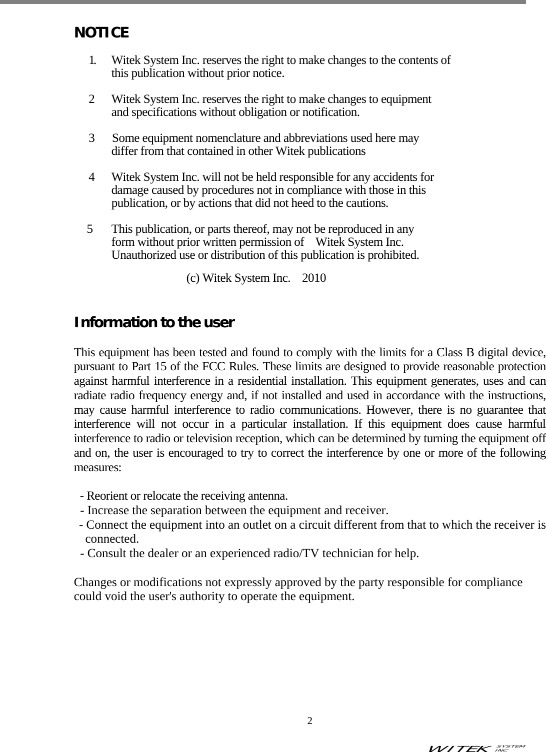 WITEK SYSTEM  INC    2   NOTICE  1.     Witek System Inc. reserves the right to make changes to the contents of       this publication without prior notice.  2    Witek System Inc. reserves the right to make changes to equipment         and specifications without obligation or notification.  3   Some equipment nomenclature and abbreviations used here may         differ from that contained in other Witek publications  4    Witek System Inc. will not be held responsible for any accidents for         damage caused by procedures not in compliance with those in this         publication, or by actions that did not heed to the cautions.    5      This publication, or parts thereof, may not be reproduced in any       form without prior written permission of  Witek System Inc.       Unauthorized use or distribution of this publication is prohibited.        (c) Witek System Inc.    2010   Information to the user  This equipment has been tested and found to comply with the limits for a Class B digital device, pursuant to Part 15 of the FCC Rules. These limits are designed to provide reasonable protection against harmful interference in a residential installation. This equipment generates, uses and can radiate radio frequency energy and, if not installed and used in accordance with the instructions, may cause harmful interference to radio communications. However, there is no guarantee that interference will not occur in a particular installation. If this equipment does cause harmful interference to radio or television reception, which can be determined by turning the equipment off and on, the user is encouraged to try to correct the interference by one or more of the following measures:  - Reorient or relocate the receiving antenna. - Increase the separation between the equipment and receiver. - Connect the equipment into an outlet on a circuit different from that to which the receiver is connected. - Consult the dealer or an experienced radio/TV technician for help.  Changes or modifications not expressly approved by the party responsible for compliance could void the user&apos;s authority to operate the equipment.    