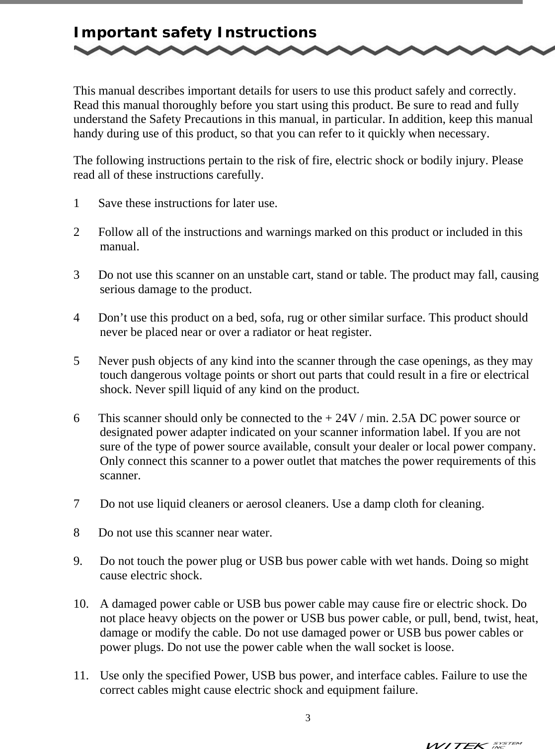 WITEK SYSTEM  INC    3   Important safety Instructions    This manual describes important details for users to use this product safely and correctly. Read this manual thoroughly before you start using this product. Be sure to read and fully understand the Safety Precautions in this manual, in particular. In addition, keep this manual handy during use of this product, so that you can refer to it quickly when necessary.  The following instructions pertain to the risk of fire, electric shock or bodily injury. Please read all of these instructions carefully.  1      Save these instructions for later use.  2      Follow all of the instructions and warnings marked on this product or included in this       manual.  3      Do not use this scanner on an unstable cart, stand or table. The product may fall, causing serious damage to the product.  4      Don’t use this product on a bed, sofa, rug or other similar surface. This product should never be placed near or over a radiator or heat register.     5      Never push objects of any kind into the scanner through the case openings, as they may touch dangerous voltage points or short out parts that could result in a fire or electrical shock. Never spill liquid of any kind on the product.  6      This scanner should only be connected to the + 24V / min. 2.5A DC power source or designated power adapter indicated on your scanner information label. If you are not sure of the type of power source available, consult your dealer or local power company. Only connect this scanner to a power outlet that matches the power requirements of this scanner.  7    Do not use liquid cleaners or aerosol cleaners. Use a damp cloth for cleaning.  8      Do not use this scanner near water.  9.  Do not touch the power plug or USB bus power cable with wet hands. Doing so might cause electric shock.  10.  A damaged power cable or USB bus power cable may cause fire or electric shock. Do not place heavy objects on the power or USB bus power cable, or pull, bend, twist, heat, damage or modify the cable. Do not use damaged power or USB bus power cables or power plugs. Do not use the power cable when the wall socket is loose.  11.  Use only the specified Power, USB bus power, and interface cables. Failure to use the correct cables might cause electric shock and equipment failure. 