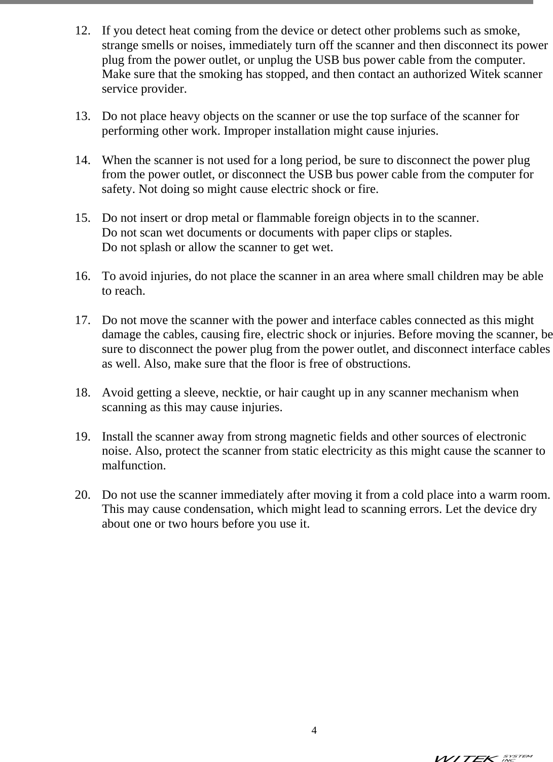 WITEK SYSTEM  INC    4   12.  If you detect heat coming from the device or detect other problems such as smoke, strange smells or noises, immediately turn off the scanner and then disconnect its power plug from the power outlet, or unplug the USB bus power cable from the computer. Make sure that the smoking has stopped, and then contact an authorized Witek scanner service provider.  13.  Do not place heavy objects on the scanner or use the top surface of the scanner for performing other work. Improper installation might cause injuries.  14.  When the scanner is not used for a long period, be sure to disconnect the power plug from the power outlet, or disconnect the USB bus power cable from the computer for safety. Not doing so might cause electric shock or fire.  15.  Do not insert or drop metal or flammable foreign objects in to the scanner. Do not scan wet documents or documents with paper clips or staples. Do not splash or allow the scanner to get wet.  16.  To avoid injuries, do not place the scanner in an area where small children may be able to reach.  17.  Do not move the scanner with the power and interface cables connected as this might damage the cables, causing fire, electric shock or injuries. Before moving the scanner, be sure to disconnect the power plug from the power outlet, and disconnect interface cables as well. Also, make sure that the floor is free of obstructions.  18.  Avoid getting a sleeve, necktie, or hair caught up in any scanner mechanism when scanning as this may cause injuries.  19.  Install the scanner away from strong magnetic fields and other sources of electronic noise. Also, protect the scanner from static electricity as this might cause the scanner to malfunction.  20.  Do not use the scanner immediately after moving it from a cold place into a warm room. This may cause condensation, which might lead to scanning errors. Let the device dry about one or two hours before you use it.               