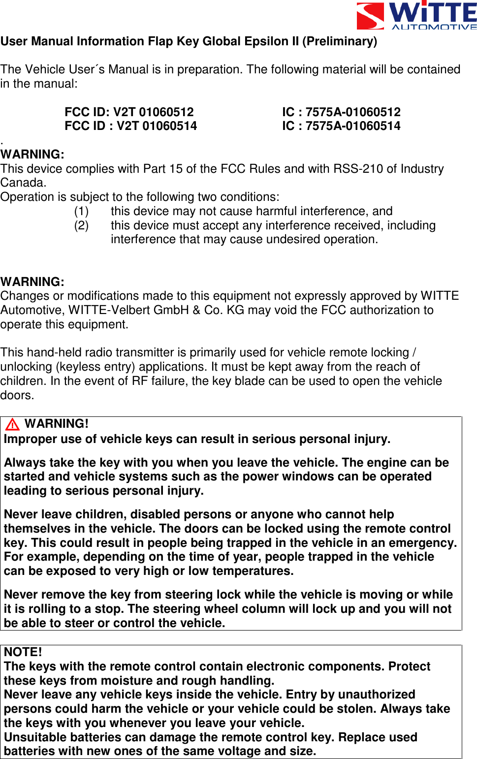  User Manual Information Flap Key Global Epsilon II (Preliminary)  The Vehicle User&acute;s Manual is in preparation. The following material will be contained in the manual:  FCC ID: V2T 01060512      IC : 7575A-01060512 FCC ID : V2T 01060514      IC : 7575A-01060514 . WARNING: This device complies with Part 15 of the FCC Rules and with RSS-210 of Industry Canada. Operation is subject to the following two conditions: (1)  this device may not cause harmful interference, and (2)  this device must accept any interference received, including interference that may cause undesired operation.   WARNING: Changes or modifications made to this equipment not expressly approved by WITTE Automotive, WITTE-Velbert GmbH &amp; Co. KG may void the FCC authorization to operate this equipment.  This hand-held radio transmitter is primarily used for vehicle remote locking / unlocking (keyless entry) applications. It must be kept away from the reach of children. In the event of RF failure, the key blade can be used to open the vehicle doors.  UUUU   WARNING! Improper use of vehicle keys can result in serious personal injury.  Always take the key with you when you leave the vehicle. The engine can be started and vehicle systems such as the power windows can be operated leading to serious personal injury.  Never leave children, disabled persons or anyone who cannot help themselves in the vehicle. The doors can be locked using the remote control key. This could result in people being trapped in the vehicle in an emergency. For example, depending on the time of year, people trapped in the vehicle can be exposed to very high or low temperatures.  Never remove the key from steering lock while the vehicle is moving or while it is rolling to a stop. The steering wheel column will lock up and you will not be able to steer or control the vehicle.  NOTE! The keys with the remote control contain electronic components. Protect these keys from moisture and rough handling. Never leave any vehicle keys inside the vehicle. Entry by unauthorized persons could harm the vehicle or your vehicle could be stolen. Always take the keys with you whenever you leave your vehicle. Unsuitable batteries can damage the remote control key. Replace used batteries with new ones of the same voltage and size. 