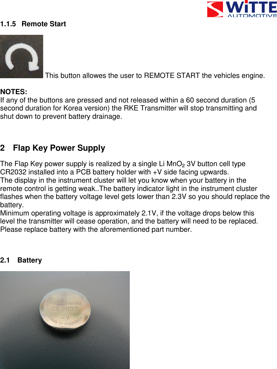  1.1.5  Remote Start  This button allowes the user to REMOTE START the vehicles engine.  NOTES: If any of the buttons are pressed and not released within a 60 second duration (5 second duration for Korea version) the RKE Transmitter will stop transmitting and shut down to prevent battery drainage.  2  Flap Key Power Supply The Flap Key power supply is realized by a single Li MnO2 3V button cell type CR2032 installed into a PCB battery holder with +V side facing upwards.  The display in the instrument cluster will let you know when your battery in the remote control is getting weak..The battery indicator light in the instrument cluster  flashes when the battery voltage level gets lower than 2.3V so you should replace the battery.  Minimum operating voltage is approximately 2.1V, if the voltage drops below this level the transmitter will cease operation, and the battery will need to be replaced. Please replace battery with the aforementioned part number.  2.1  Battery  