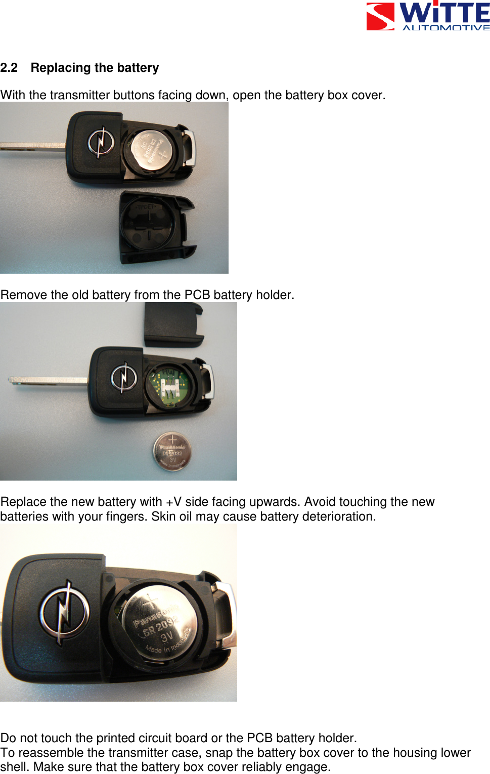 2.2  Replacing the battery With the transmitter buttons facing down, open the battery box cover.    Remove the old battery from the PCB battery holder.    Replace the new battery with +V side facing upwards. Avoid touching the new batteries with your fingers. Skin oil may cause battery deterioration.     Do not touch the printed circuit board or the PCB battery holder. To reassemble the transmitter case, snap the battery box cover to the housing lower shell. Make sure that the battery box cover reliably engage. 