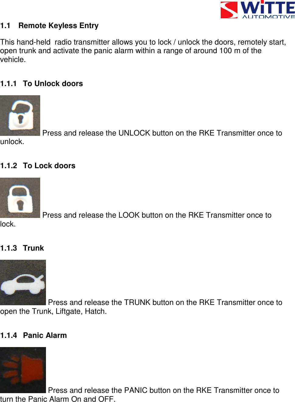  1.1  Remote Keyless Entry This hand-held  radio transmitter allows you to lock / unlock the doors, remotely start, open trunk and activate the panic alarm within a range of around 100 m of the vehicle. 1.1.1  To Unlock doors  Press and release the UNLOCK button on the RKE Transmitter once to unlock. 1.1.2  To Lock doors  Press and release the LOOK button on the RKE Transmitter once to lock. 1.1.3  Trunk  Press and release the TRUNK button on the RKE Transmitter once to open the Trunk, Liftgate, Hatch. 1.1.4  Panic Alarm  Press and release the PANIC button on the RKE Transmitter once to turn the Panic Alarm On and OFF. 