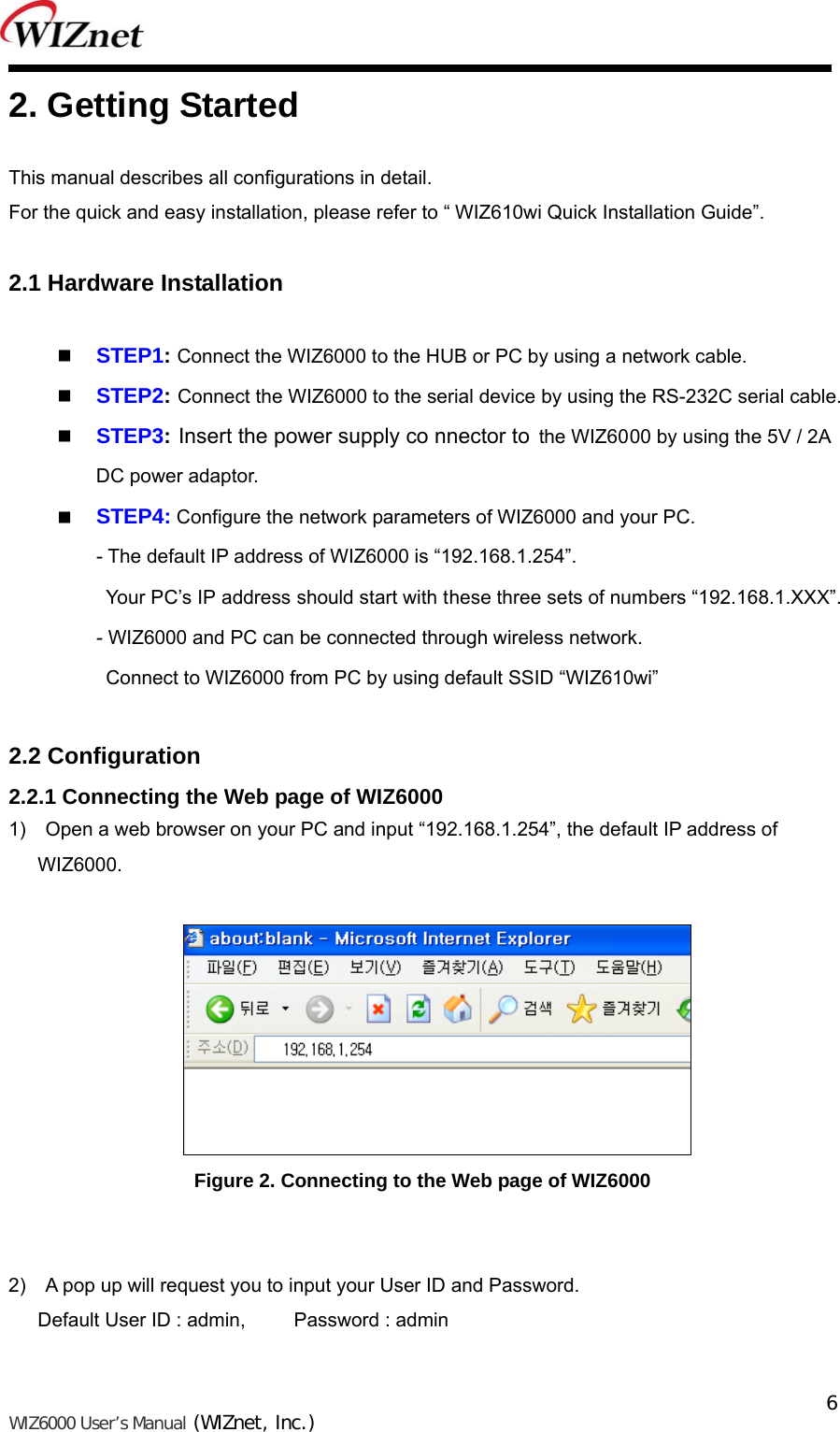   WIZ6000 User’s Manual (WIZnet, Inc.)  6 2. Getting Started  This manual describes all configurations in detail.   For the quick and easy installation, please refer to “ WIZ610wi Quick Installation Guide”.  2.1 Hardware Installation   STEP1: Connect the WIZ6000 to the HUB or PC by using a network cable.  STEP2: Connect the WIZ6000 to the serial device by using the RS-232C serial cable.  STEP3: Insert the power supply co nnector to the WIZ6000 by using the 5V / 2A  DC power adaptor.  STEP4: Configure the network parameters of WIZ6000 and your PC. - The default IP address of WIZ6000 is “192.168.1.254”.   Your PC’s IP address should start with these three sets of numbers “192.168.1.XXX”. - WIZ6000 and PC can be connected through wireless network.   Connect to WIZ6000 from PC by using default SSID “WIZ610wi”  2.2 Configuration 2.2.1 Connecting the Web page of WIZ6000 1)    Open a web browser on your PC and input “192.168.1.254”, the default IP address of WIZ6000.   Figure 2. Connecting to the Web page of WIZ6000   2)  A pop up will request you to input your User ID and Password.   Default User ID : admin,          Password : admin  