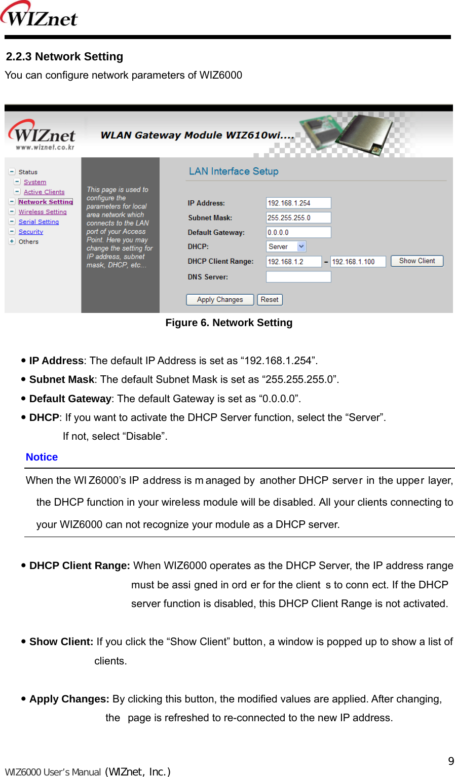   WIZ6000 User’s Manual (WIZnet, Inc.)  9 2.2.3 Network Setting You can configure network parameters of WIZ6000   Figure 6. Network Setting   IP Address: The default IP Address is set as “192.168.1.254”.  Subnet Mask: The default Subnet Mask is set as “255.255.255.0”.  Default Gateway: The default Gateway is set as “0.0.0.0”.  DHCP: If you want to activate the DHCP Server function, select the “Server”. If not, select “Disable”. Notice When the WI Z6000’s IP address is m anaged by another DHCP server in the upper layer, the DHCP function in your wireless module will be disabled. All your clients connecting to your WIZ6000 can not recognize your module as a DHCP server.   DHCP Client Range: When WIZ6000 operates as the DHCP Server, the IP address range must be assi gned in ord er for the client s to conn ect. If the DHCP  server function is disabled, this DHCP Client Range is not activated.   Show Client: If you click the “Show Client” button, a window is popped up to show a list of clients.   Apply Changes: By clicking this button, the modified values are applied. After changing,                        the  page is refreshed to re-connected to the new IP address.  