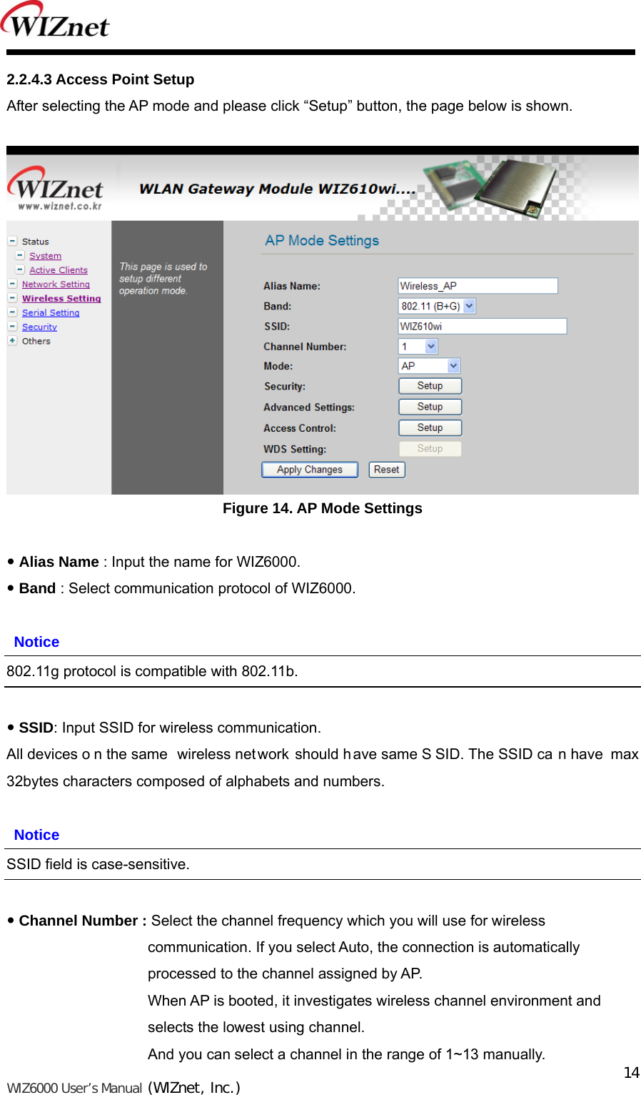   WIZ6000 User’s Manual (WIZnet, Inc.)  142.2.4.3 Access Point Setup After selecting the AP mode and please click “Setup” button, the page below is shown.   Figure 14. AP Mode Settings   Alias Name : Input the name for WIZ6000.  Band : Select communication protocol of WIZ6000.   Notice 802.11g protocol is compatible with 802.11b.   SSID: Input SSID for wireless communication. All devices o n the same  wireless net work should have same S SID. The SSID ca n have  max 32bytes characters composed of alphabets and numbers.   Notice SSID field is case-sensitive.   Channel Number : Select the channel frequency which you will use for wireless     communication. If you select Auto, the connection is automatically   processed to the channel assigned by AP.   When AP is booted, it investigates wireless channel environment and   selects the lowest using channel. And you can select a channel in the range of 1~13 manually. 