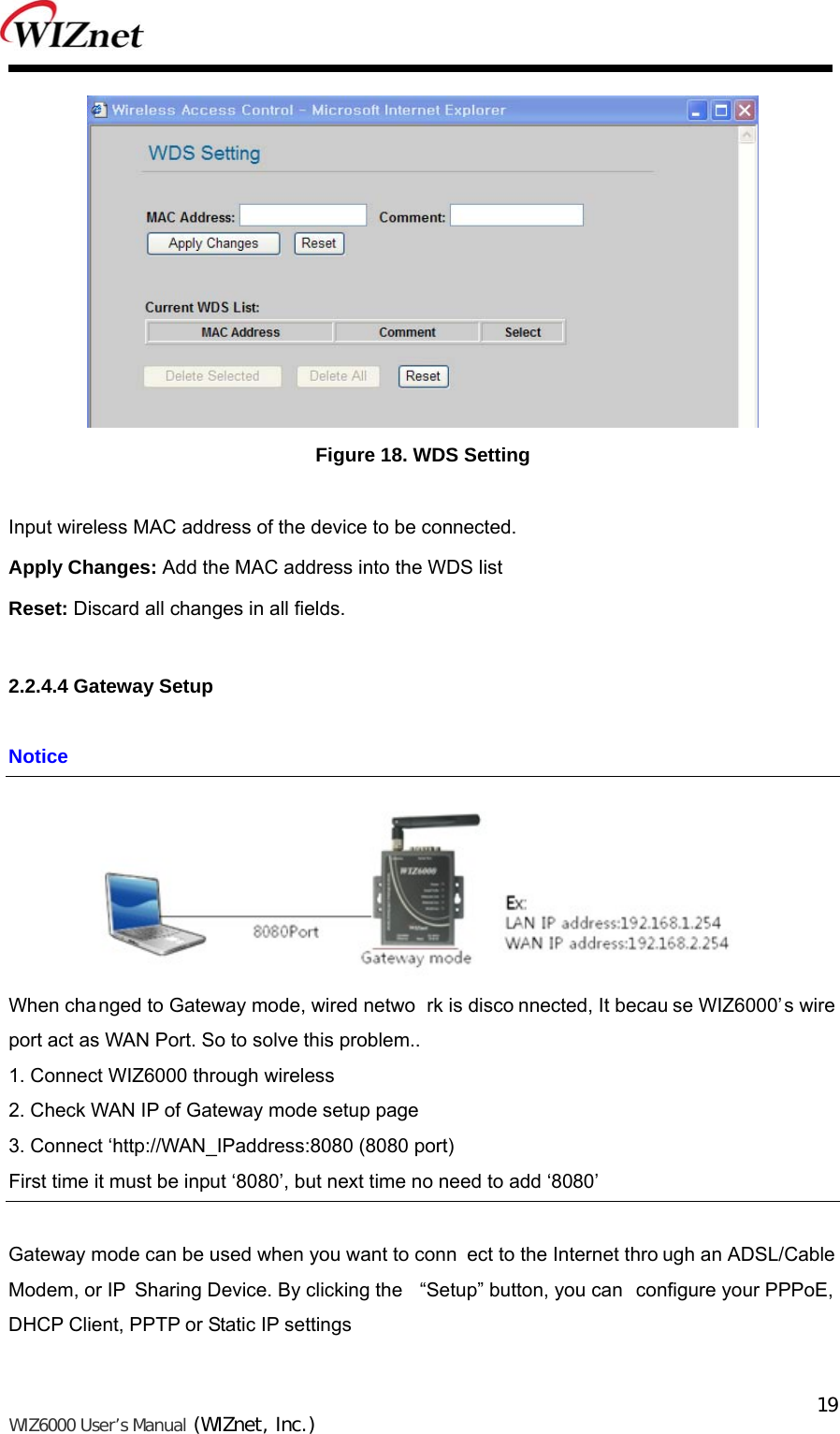   WIZ6000 User’s Manual (WIZnet, Inc.)  19 Figure 18. WDS Setting  Input wireless MAC address of the device to be connected. Apply Changes: Add the MAC address into the WDS list Reset: Discard all changes in all fields.  2.2.4.4 Gateway Setup  Notice  When changed to Gateway mode, wired netwo rk is disco nnected, It becau se WIZ6000’s wire  port act as WAN Port. So to solve this problem.. 1. Connect WIZ6000 through wireless 2. Check WAN IP of Gateway mode setup page 3. Connect ‘http://WAN_IPaddress:8080 (8080 port) First time it must be input ‘8080’, but next time no need to add ‘8080’  Gateway mode can be used when you want to conn ect to the Internet thro ugh an ADSL/Cable Modem, or IP  Sharing Device. By clicking the  “Setup” button, you can  configure your PPPoE, DHCP Client, PPTP or Static IP settings 