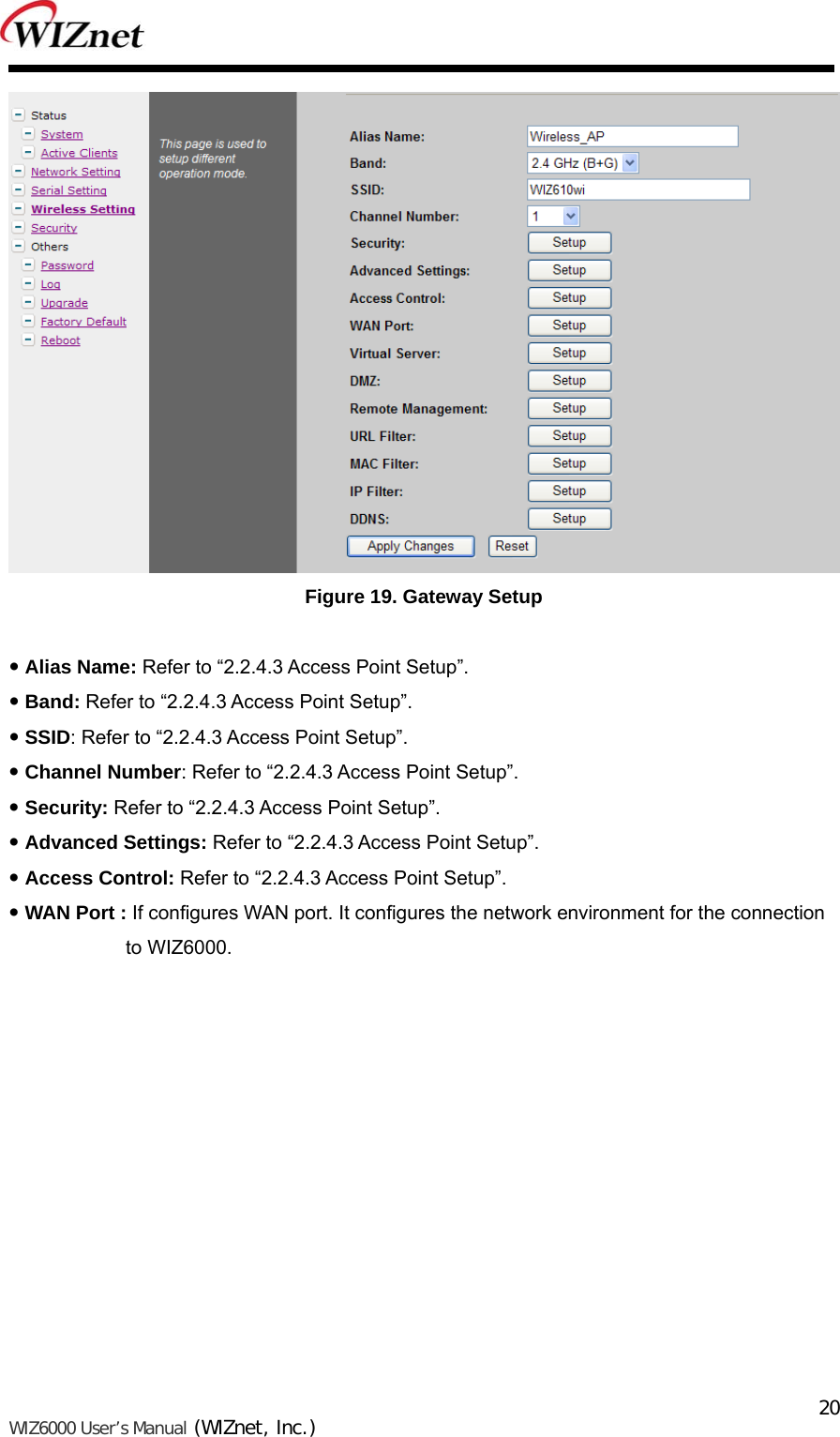   WIZ6000 User’s Manual (WIZnet, Inc.)  20 Figure 19. Gateway Setup   Alias Name: Refer to “2.2.4.3 Access Point Setup”.  Band: Refer to “2.2.4.3 Access Point Setup”.  SSID: Refer to “2.2.4.3 Access Point Setup”.  Channel Number: Refer to “2.2.4.3 Access Point Setup”.  Security: Refer to “2.2.4.3 Access Point Setup”.  Advanced Settings: Refer to “2.2.4.3 Access Point Setup”.  Access Control: Refer to “2.2.4.3 Access Point Setup”.  WAN Port : If configures WAN port. It configures the network environment for the connection   to WIZ6000. 