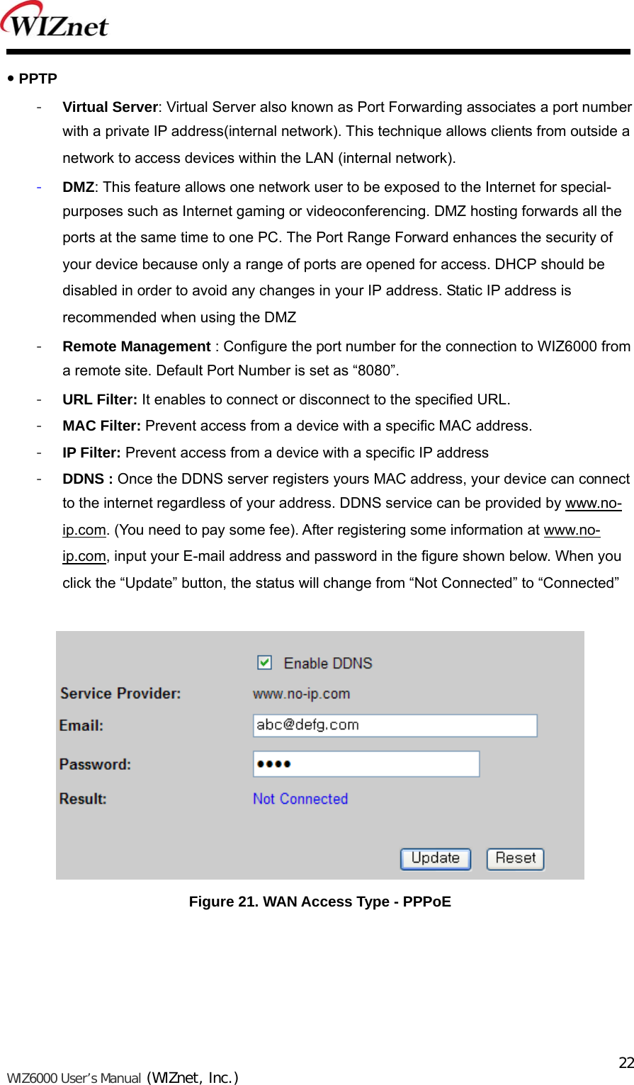   WIZ6000 User’s Manual (WIZnet, Inc.)  22 PPTP - Virtual Server: Virtual Server also known as Port Forwarding associates a port number with a private IP address(internal network). This technique allows clients from outside a network to access devices within the LAN (internal network). - DMZ: This feature allows one network user to be exposed to the Internet for special-purposes such as Internet gaming or videoconferencing. DMZ hosting forwards all the ports at the same time to one PC. The Port Range Forward enhances the security of your device because only a range of ports are opened for access. DHCP should be disabled in order to avoid any changes in your IP address. Static IP address is recommended when using the DMZ - Remote Management : Configure the port number for the connection to WIZ6000 from a remote site. Default Port Number is set as “8080”. - URL Filter: It enables to connect or disconnect to the specified URL. - MAC Filter: Prevent access from a device with a specific MAC address. - IP Filter: Prevent access from a device with a specific IP address - DDNS : Once the DDNS server registers yours MAC address, your device can connect to the internet regardless of your address. DDNS service can be provided by www.no-ip.com. (You need to pay some fee). After registering some information at www.no-ip.com, input your E-mail address and password in the figure shown below. When you click the “Update” button, the status will change from “Not Connected” to “Connected”   Figure 21. WAN Access Type - PPPoE     