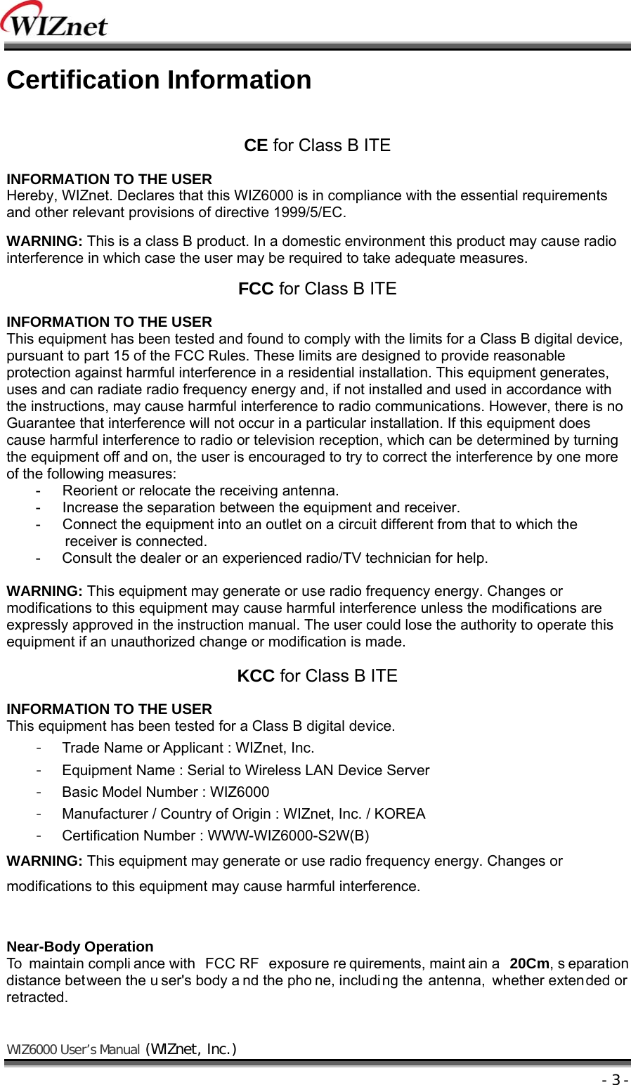    WIZ6000 User’s Manual (WIZnet, Inc.)  - 3 - Certification Information  CE for Class B ITE  INFORMATION TO THE USER Hereby, WIZnet. Declares that this WIZ6000 is in compliance with the essential requirements and other relevant provisions of directive 1999/5/EC.  WARNING: This is a class B product. In a domestic environment this product may cause radio interference in which case the user may be required to take adequate measures.  FCC for Class B ITE  INFORMATION TO THE USER This equipment has been tested and found to comply with the limits for a Class B digital device, pursuant to part 15 of the FCC Rules. These limits are designed to provide reasonable protection against harmful interference in a residential installation. This equipment generates, uses and can radiate radio frequency energy and, if not installed and used in accordance with the instructions, may cause harmful interference to radio communications. However, there is no Guarantee that interference will not occur in a particular installation. If this equipment does cause harmful interference to radio or television reception, which can be determined by turning the equipment off and on, the user is encouraged to try to correct the interference by one more of the following measures: -      Reorient or relocate the receiving antenna. -      Increase the separation between the equipment and receiver. -      Connect the equipment into an outlet on a circuit different from that to which the receiver is connected. -  Consult the dealer or an experienced radio/TV technician for help.  WARNING: This equipment may generate or use radio frequency energy. Changes or modifications to this equipment may cause harmful interference unless the modifications are expressly approved in the instruction manual. The user could lose the authority to operate this equipment if an unauthorized change or modification is made.  KCC for Class B ITE  INFORMATION TO THE USER This equipment has been tested for a Class B digital device. -  Trade Name or Applicant : WIZnet, Inc. -  Equipment Name : Serial to Wireless LAN Device Server -  Basic Model Number : WIZ6000 -  Manufacturer / Country of Origin : WIZnet, Inc. / KOREA -  Certification Number : WWW-WIZ6000-S2W(B) WARNING: This equipment may generate or use radio frequency energy. Changes or modifications to this equipment may cause harmful interference.   Near-Body Operation To maintain compli ance with  FCC RF  exposure re quirements, maint ain a  20Cm, s eparation distance between the u ser&apos;s body a nd the pho ne, including the antenna, whether extended or retracted. 