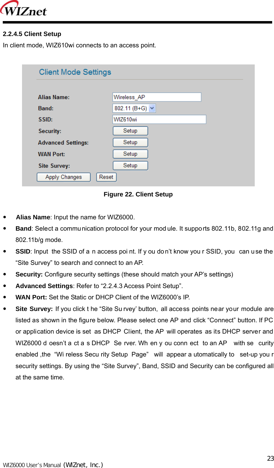   WIZ6000 User’s Manual (WIZnet, Inc.)  232.2.4.5 Client Setup In client mode, WIZ610wi connects to an access point.   Figure 22. Client Setup     Alias Name: Input the name for WIZ6000.  Band: Select a communication protocol for your mod ule. It supports 802.11b, 802.11g and 802.11b/g mode.  SSID: Input  the SSID of a n access poi nt. If y ou do n’t know you r SSID, you  can u se the “Site Survey” to search and connect to an AP.  Security: Configure security settings (these should match your AP’s settings)  Advanced Settings: Refer to “2.2.4.3 Access Point Setup”.  WAN Port: Set the Static or DHCP Client of the WIZ6000’s IP.  Site Survey: If you click t he “Site Su rvey’ button, all access points near your module are listed as shown in the figure below. Please select one AP and click “Connect” button. If PC or application device is set  as DHCP  Client, the AP will operates as its DHCP server and WIZ6000 d oesn’t a ct a s DHCP  Se rver. Wh en y ou conn ect to an AP  with se curity enabled ,the  “Wi reless Secu rity Setup  Page”  will appear a utomatically to  set-up you r security settings. By using the “Site Survey”, Band, SSID and Security can be configured all at the same time. 