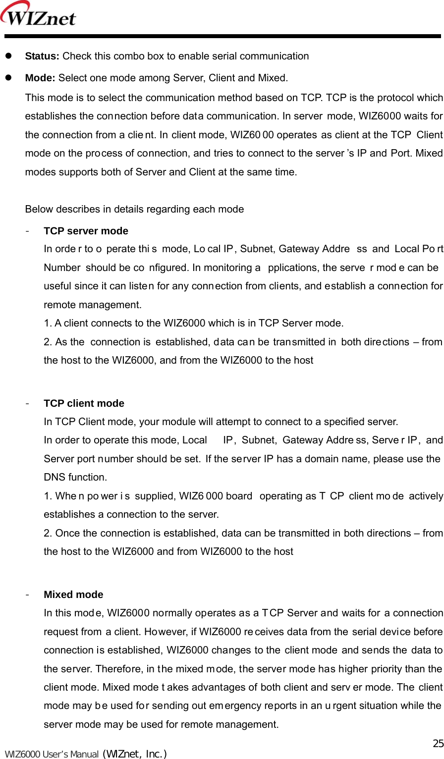   WIZ6000 User’s Manual (WIZnet, Inc.)  25 Status: Check this combo box to enable serial communication  Mode: Select one mode among Server, Client and Mixed. This mode is to select the communication method based on TCP. TCP is the protocol which establishes the connection before data communication. In server mode, WIZ6000 waits for the connection from a clie nt. In client mode, WIZ60 00 operates as client at the TCP  Client mode on the process of connection, and tries to connect to the server ’s IP and Port. Mixed modes supports both of Server and Client at the same time.    Below describes in details regarding each mode - TCP server mode In orde r to o perate thi s mode, Lo cal IP, Subnet, Gateway Addre ss and Local Po rt Number should be co nfigured. In monitoring a pplications, the serve r mod e can be  useful since it can listen for any connection from clients, and establish a connection for remote management.  1. A client connects to the WIZ6000 which is in TCP Server mode. 2. As the  connection is established, data can be transmitted in both directions – from the host to the WIZ6000, and from the WIZ6000 to the host  - TCP client mode In TCP Client mode, your module will attempt to connect to a specified server.   In order to operate this mode, Local  IP, Subnet, Gateway Addre ss, Serve r IP, and Server port number should be set. If the server IP has a domain name, please use the  DNS function. 1. Whe n po wer i s supplied, WIZ6 000 board  operating as T CP client mo de actively establishes a connection to the server. 2. Once the connection is established, data can be transmitted in both directions – from the host to the WIZ6000 and from WIZ6000 to the host  - Mixed mode In this mod e, WIZ6000 normally operates as a T CP Server and waits for a connection request from a client. However, if WIZ6000 re ceives data from the serial device before connection is established, WIZ6000 changes to the client mode and sends the data to the server. Therefore, in the mixed mode, the server mode has higher priority than the  client mode. Mixed mode t akes advantages of both client and serv er mode. The  client mode may b e used fo r sending out em ergency reports in an u rgent situation while the server mode may be used for remote management. 