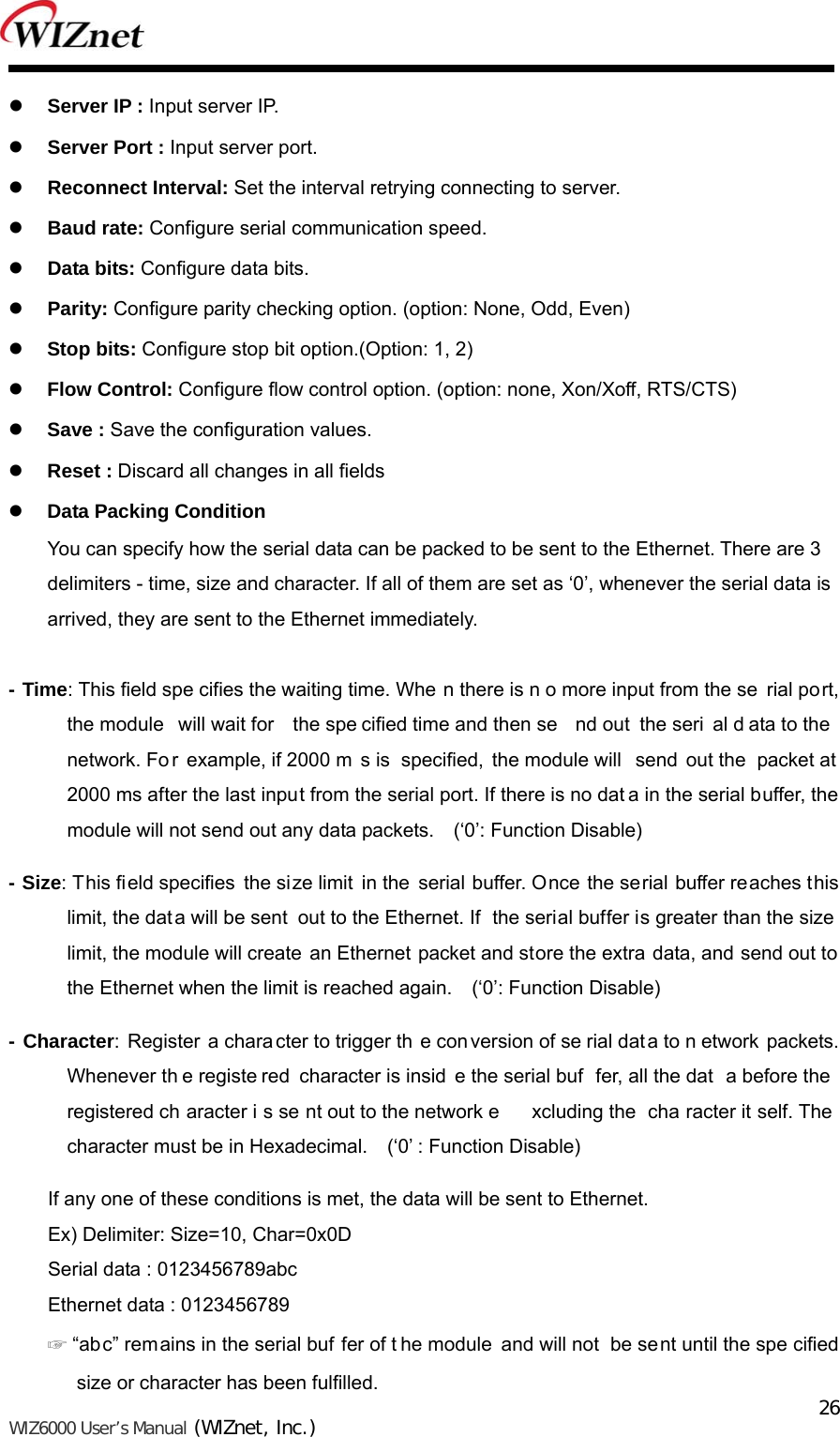   WIZ6000 User’s Manual (WIZnet, Inc.)  26 Server IP : Input server IP.  Server Port : Input server port.  Reconnect Interval: Set the interval retrying connecting to server.  Baud rate: Configure serial communication speed.  Data bits: Configure data bits.  Parity: Configure parity checking option. (option: None, Odd, Even)  Stop bits: Configure stop bit option.(Option: 1, 2)  Flow Control: Configure flow control option. (option: none, Xon/Xoff, RTS/CTS)  Save : Save the configuration values.  Reset : Discard all changes in all fields  Data Packing Condition You can specify how the serial data can be packed to be sent to the Ethernet. There are 3 delimiters - time, size and character. If all of them are set as ‘0’, whenever the serial data is   arrived, they are sent to the Ethernet immediately.  - Time: This field spe cifies the waiting time. Whe n there is n o more input from the se rial port, the module  will wait for  the spe cified time and then se nd out  the seri al d ata to the  network. Fo r example, if 2000 m s is  specified, the module will  send out the  packet at 2000 ms after the last input from the serial port. If there is no dat a in the serial buffer, the module will not send out any data packets.    (‘0’: Function Disable) - Size: This field specifies the size limit in the serial buffer. Once the serial buffer reaches this limit, the dat a will be sent  out to the Ethernet. If  the serial buffer is greater than the size limit, the module will create  an Ethernet packet and store the extra data, and send out to the Ethernet when the limit is reached again.    (‘0’: Function Disable) - Character: Register a chara cter to trigger th e conversion of se rial data to n etwork packets. Whenever th e registe red character is insid e the serial buf fer, all the dat a before the registered ch aracter i s se nt out to the network e xcluding the  cha racter it self. The character must be in Hexadecimal.    (‘0’ : Function Disable) If any one of these conditions is met, the data will be sent to Ethernet. Ex) Delimiter: Size=10, Char=0x0D Serial data : 0123456789abc Ethernet data : 0123456789 ☞ “abc” remains in the serial buf fer of t he module and will not  be sent until the spe cified size or character has been fulfilled. 