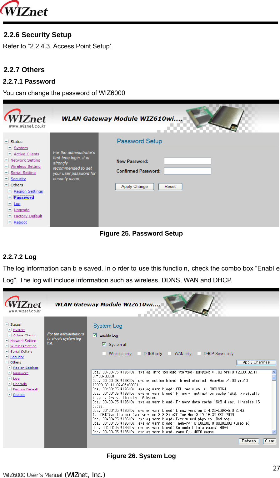   WIZ6000 User’s Manual (WIZnet, Inc.)  272.2.6 Security Setup Refer to “2.2.4.3. Access Point Setup’.  2.2.7 Others 2.2.7.1 Password You can change the password of WIZ6000  Figure 25. Password Setup  2.2.7.2 Log The log information can b e saved. In o rder to use this functio n, check the combo box “Enabl e Log”. The log will include information such as wireless, DDNS, WAN and DHCP.  Figure 26. System Log 