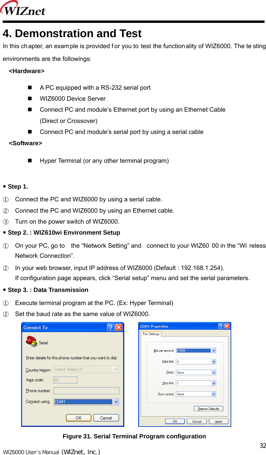   WIZ6000 User’s Manual (WIZnet, Inc.)  324. Demonstration and Test In this chapter, an example is provided f or you to test the functionality of WIZ6000. The te sting environments are the followings: &lt;Hardware&gt;   A PC equipped with a RS-232 serial port   WIZ6000 Device Server     Connect PC and module’s Ethernet port by using an Ethernet Cable (Direct or Crossover)   Connect PC and module’s serial port by using a serial cable   &lt;Software&gt;   Hyper Terminal (or any other terminal program)   Step 1. ① Connect the PC and WIZ6000 by using a serial cable.   ② Connect the PC and WIZ6000 by using an Ethernet cable. ③ Turn on the power switch of WIZ6000.  Step 2. : WIZ610wi Environment Setup ① On your PC, go to  the “Network Setting” and  connect to your WIZ60 00 in the “Wi reless Network Connection”. ② In your web browser, input IP address of WIZ6000 (Default : 192.168.1.254). If configuration page appears, click “Serial setup” menu and set the serial parameters.  Step 3. : Data Transmission ① Execute terminal program at the PC. (Ex: Hyper Terminal) ② Set the baud rate as the same value of WIZ6000.        Figure 31. Serial Terminal Program configuration 