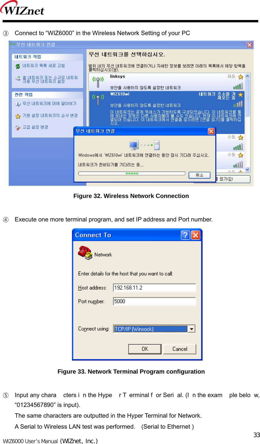   WIZ6000 User’s Manual (WIZnet, Inc.)  33③ Connect to “WIZ6000” in the Wireless Network Setting of your PC  Figure 32. Wireless Network Connection  ④ Execute one more terminal program, and set IP address and Port number.  Figure 33. Network Terminal Program configuration  ⑤ Input any chara cters i n the Hype r T erminal f or Seri al. (I n the exam ple belo w, “01234567890” is input).   The same characters are outputted in the Hyper Terminal for Network.   A Serial to Wireless LAN test was performed.    (Serial to Ethernet ) 