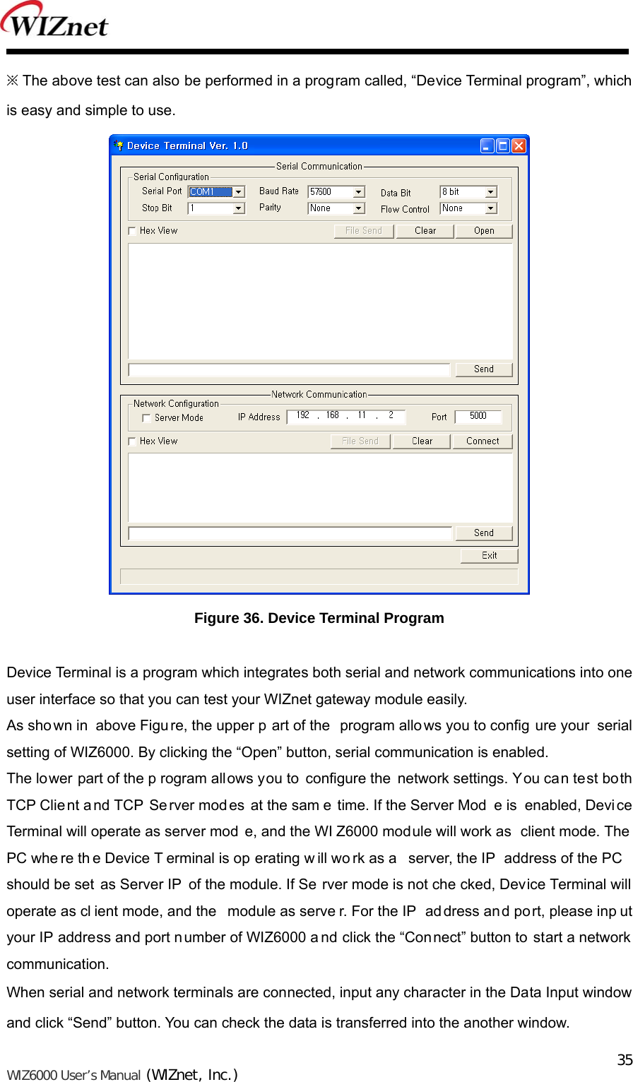   WIZ6000 User’s Manual (WIZnet, Inc.)  35※ The above test can also be performed in a program called, “Device Terminal program”, which is easy and simple to use.  Figure 36. Device Terminal Program  Device Terminal is a program which integrates both serial and network communications into one user interface so that you can test your WIZnet gateway module easily.   As shown in  above Figu re, the upper p art of the  program allo ws you to config ure your serial setting of WIZ6000. By clicking the “Open” button, serial communication is enabled. The lower part of the p rogram allows you to configure the network settings. You can test both TCP Clie nt a nd TCP Se rver modes at the sam e time. If the Server Mod e is  enabled, Device Terminal will operate as server mod e, and the WI Z6000 module will work as  client mode. The PC whe re th e Device T erminal is op erating w ill wo rk as a  server, the IP  address of the PC should be set  as Server IP  of the module. If Se rver mode is not che cked, Device Terminal will operate as cl ient mode, and the  module as serve r. For the IP  ad dress and po rt, please inp ut your IP address and port number of WIZ6000 a nd click the “Connect” button to  start a network communication. When serial and network terminals are connected, input any character in the Data Input window and click “Send” button. You can check the data is transferred into the another window. 