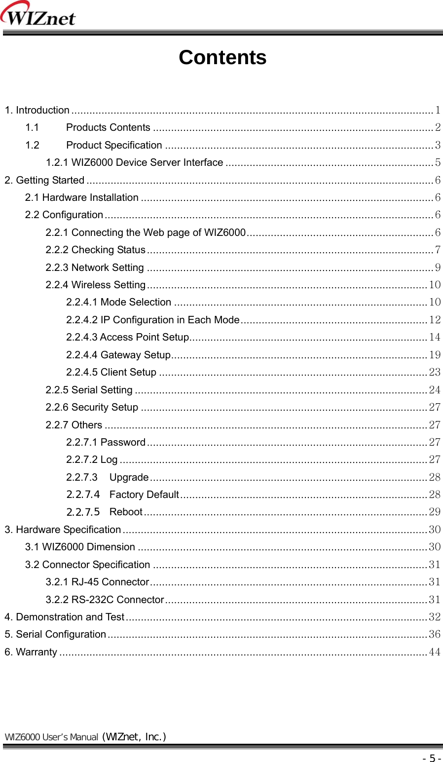    WIZ6000 User’s Manual (WIZnet, Inc.)  - 5 - Contents  1. Introduction ........................................................................................................................ 1 1.1 Products Contents ............................................................................................. 2 1.2 Product Specification ......................................................................................... 3 1.2.1 WIZ6000 Device Server Interface ..................................................................... 5 2. Getting Started ................................................................................................................... 6 2.1 Hardware Installation ................................................................................................. 6 2.2 Configuration ............................................................................................................. 6 2.2.1 Connecting the Web page of WIZ6000 .............................................................. 6 2.2.2 Checking Status ............................................................................................... 7 2.2.3 Network Setting ............................................................................................... 9 2.2.4 Wireless Setting ............................................................................................. 10 2.2.4.1 Mode Selection .................................................................................... 10 2.2.4.2 IP Configuration in Each Mode .............................................................. 12 2.2.4.3 Access Point Setup............................................................................... 14 2.2.4.4 Gateway Setup ..................................................................................... 19 2.2.4.5 Client Setup ......................................................................................... 23 2.2.5 Serial Setting ................................................................................................. 24 2.2.6 Security Setup ............................................................................................... 27 2.2.7 Others ........................................................................................................... 27 2.2.7.1 Password ............................................................................................. 27 2.2.7.2 Log ...................................................................................................... 27 2.2.7.3 Upgrade ............................................................................................ 28 2.2.7.4 Factory Default .................................................................................. 28 2.2.7.5 Reboot .............................................................................................. 29 3. Hardware Specification ..................................................................................................... 30 3.1 WIZ6000 Dimension ................................................................................................ 30 3.2 Connector Specification ........................................................................................... 31 3.2.1 RJ-45 Connector ............................................................................................ 31 3.2.2 RS-232C Connector ....................................................................................... 31 4. Demonstration and Test .................................................................................................... 32 5. Serial Configuration .......................................................................................................... 36 6. Warranty .......................................................................................................................... 44    