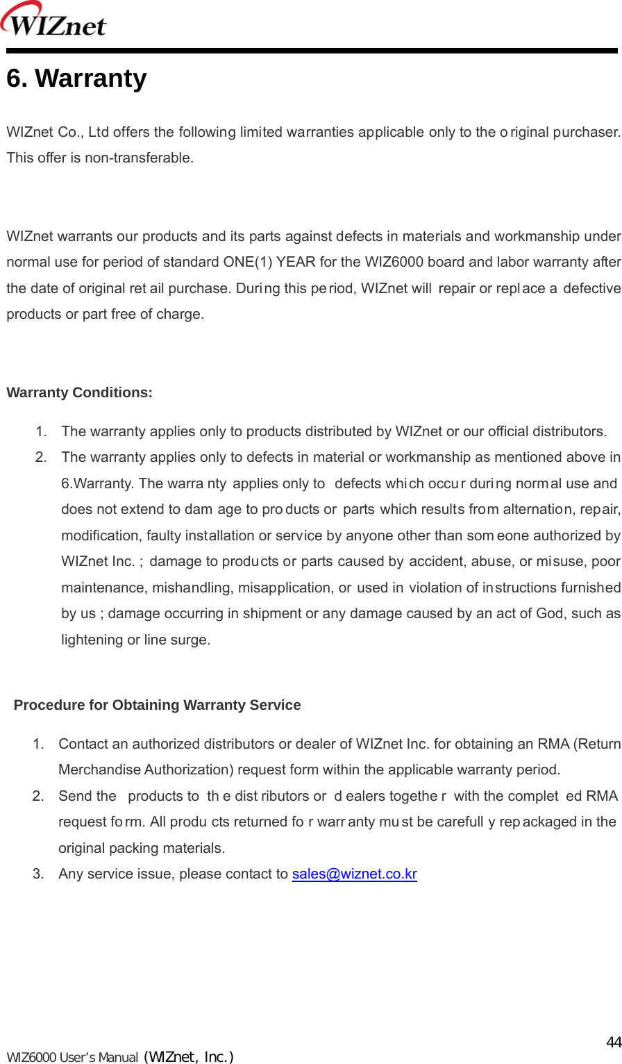   WIZ6000 User’s Manual (WIZnet, Inc.)  446. Warranty   WIZnet Co., Ltd offers the following limited warranties applicable only to the o riginal purchaser. This offer is non-transferable.  WIZnet warrants our products and its parts against defects in materials and workmanship under normal use for period of standard ONE(1) YEAR for the WIZ6000 board and labor warranty after the date of original ret ail purchase. During this pe riod, WIZnet will  repair or repl ace a defective products or part free of charge.  Warranty Conditions: 1.  The warranty applies only to products distributed by WIZnet or our official distributors. 2.  The warranty applies only to defects in material or workmanship as mentioned above in 6.Warranty. The warra nty applies only to  defects which occu r duri ng normal use and does not extend to dam age to pro ducts or parts which results from alternation, repair, modification, faulty installation or service by anyone other than som eone authorized by WIZnet Inc. ; damage to products or parts caused by accident, abuse, or mi suse, poor maintenance, mishandling, misapplication, or used in violation of instructions furnished by us ; damage occurring in shipment or any damage caused by an act of God, such as lightening or line surge.  Procedure for Obtaining Warranty Service 1.  Contact an authorized distributors or dealer of WIZnet Inc. for obtaining an RMA (Return Merchandise Authorization) request form within the applicable warranty period.   2.  Send the  products to  th e dist ributors or  d ealers togethe r with the complet ed RMA  request fo rm. All produ cts returned fo r warr anty mu st be carefull y rep ackaged in the  original packing materials. 3.  Any service issue, please contact to sales@wiznet.co.kr   