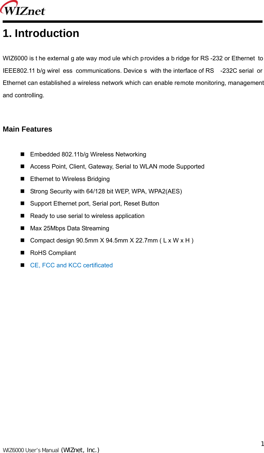   WIZ6000 User’s Manual (WIZnet, Inc.)  1 1. Introduction  WIZ6000 is t he external g ate way mod ule which provides a b ridge for RS -232 or Ethernet  to  IEEE802.11 b/g wirel ess communications. Device s with the interface of RS -232C serial  or  Ethernet can established a wireless network which can enable remote monitoring, management and controlling.     Main Features     Embedded 802.11b/g Wireless Networking    Access Point, Client, Gateway, Serial to WLAN mode Supported    Ethernet to Wireless Bridging      Strong Security with 64/128 bit WEP, WPA, WPA2(AES)    Support Ethernet port, Serial port, Reset Button    Ready to use serial to wireless application    Max 25Mbps Data Streaming    Compact design 90.5mm X 94.5mm X 22.7mm ( L x W x H )    RoHS Compliant   CE, FCC and KCC certificated               