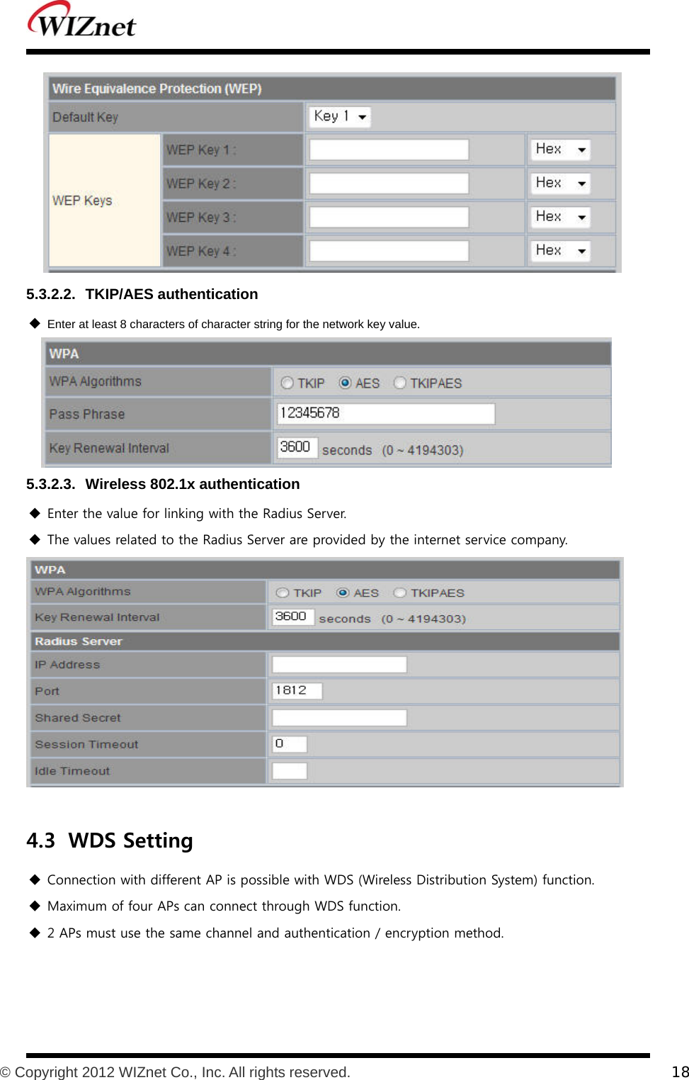           © Copyright 2012 WIZnet Co., Inc. All rights reserved.    18   5.3.2.2. TKIP/AES authentication  Enter at least 8 characters of character string for the network key value.  5.3.2.3.  Wireless 802.1x authentication  Enter the value for linking with the Radius Server.  The values related to the Radius Server are provided by the internet service company.   4.3 WDS Setting  Connection with different AP is possible with WDS (Wireless Distribution System) function.    Maximum of four APs can connect through WDS function.  2 APs must use the same channel and authentication / encryption method. 