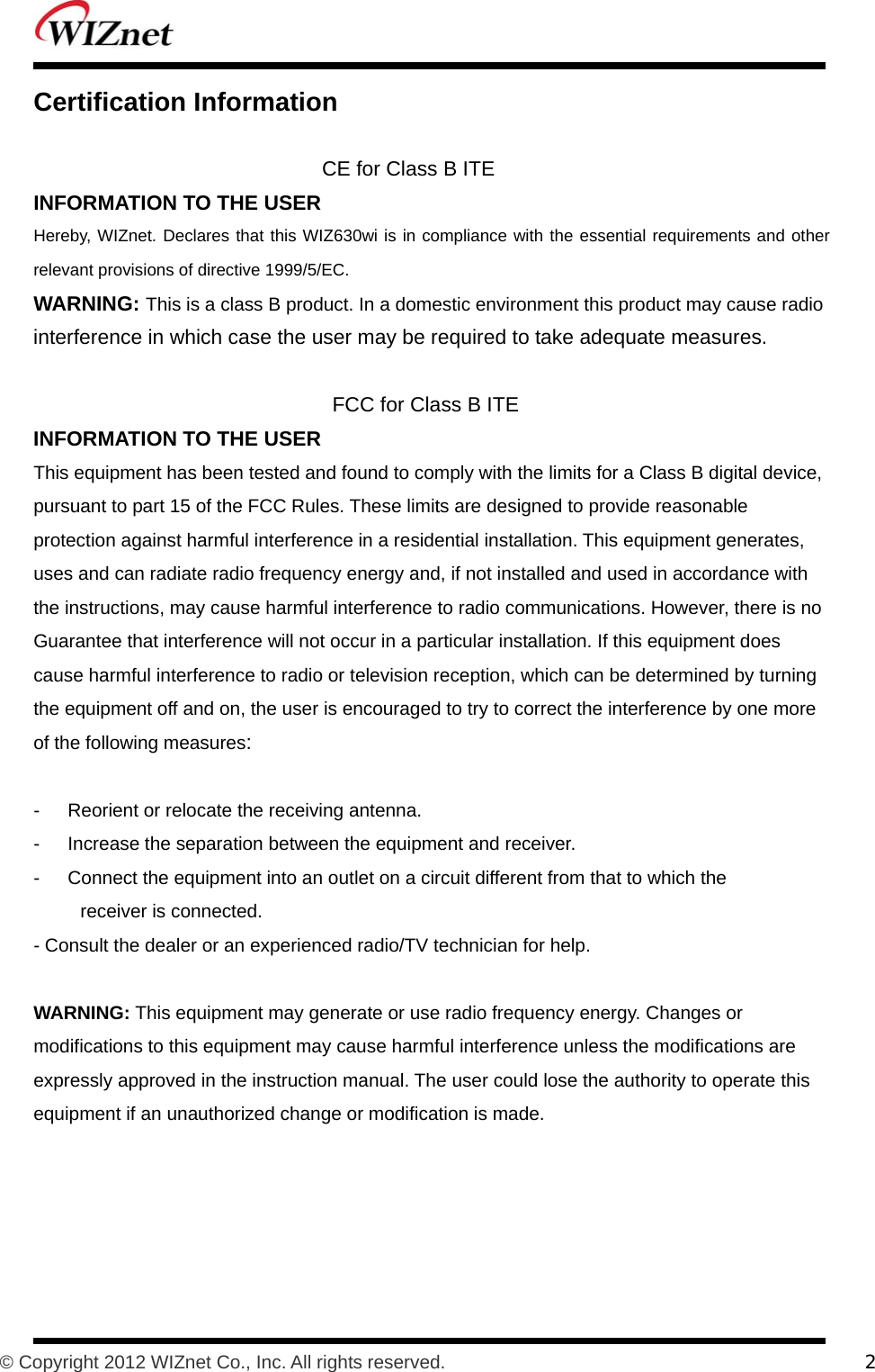           © Copyright 2012 WIZnet Co., Inc. All rights reserved.    2  Certification Information    CE for Class B ITE   INFORMATION TO THE USER   Hereby, WIZnet. Declares that this WIZ630wi is in compliance with the essential requirements and other relevant provisions of directive 1999/5/EC.   WARNING: This is a class B product. In a domestic environment this product may cause radio   interference in which case the user may be required to take adequate measures.    FCC for Class B ITE INFORMATION TO THE USER   This equipment has been tested and found to comply with the limits for a Class B digital device,   pursuant to part 15 of the FCC Rules. These limits are designed to provide reasonable   protection against harmful interference in a residential installation. This equipment generates,   uses and can radiate radio frequency energy and, if not installed and used in accordance with   the instructions, may cause harmful interference to radio communications. However, there is no   Guarantee that interference will not occur in a particular installation. If this equipment does   cause harmful interference to radio or television reception, which can be determined by turning   the equipment off and on, the user is encouraged to try to correct the interference by one more   of the following measures:   -      Reorient or relocate the receiving antenna.   -      Increase the separation between the equipment and receiver.   -      Connect the equipment into an outlet on a circuit different from that to which the   receiver is connected.   - Consult the dealer or an experienced radio/TV technician for help.    WARNING: This equipment may generate or use radio frequency energy. Changes or   modifications to this equipment may cause harmful interference unless the modifications are   expressly approved in the instruction manual. The user could lose the authority to operate this   equipment if an unauthorized change or modification is made.      