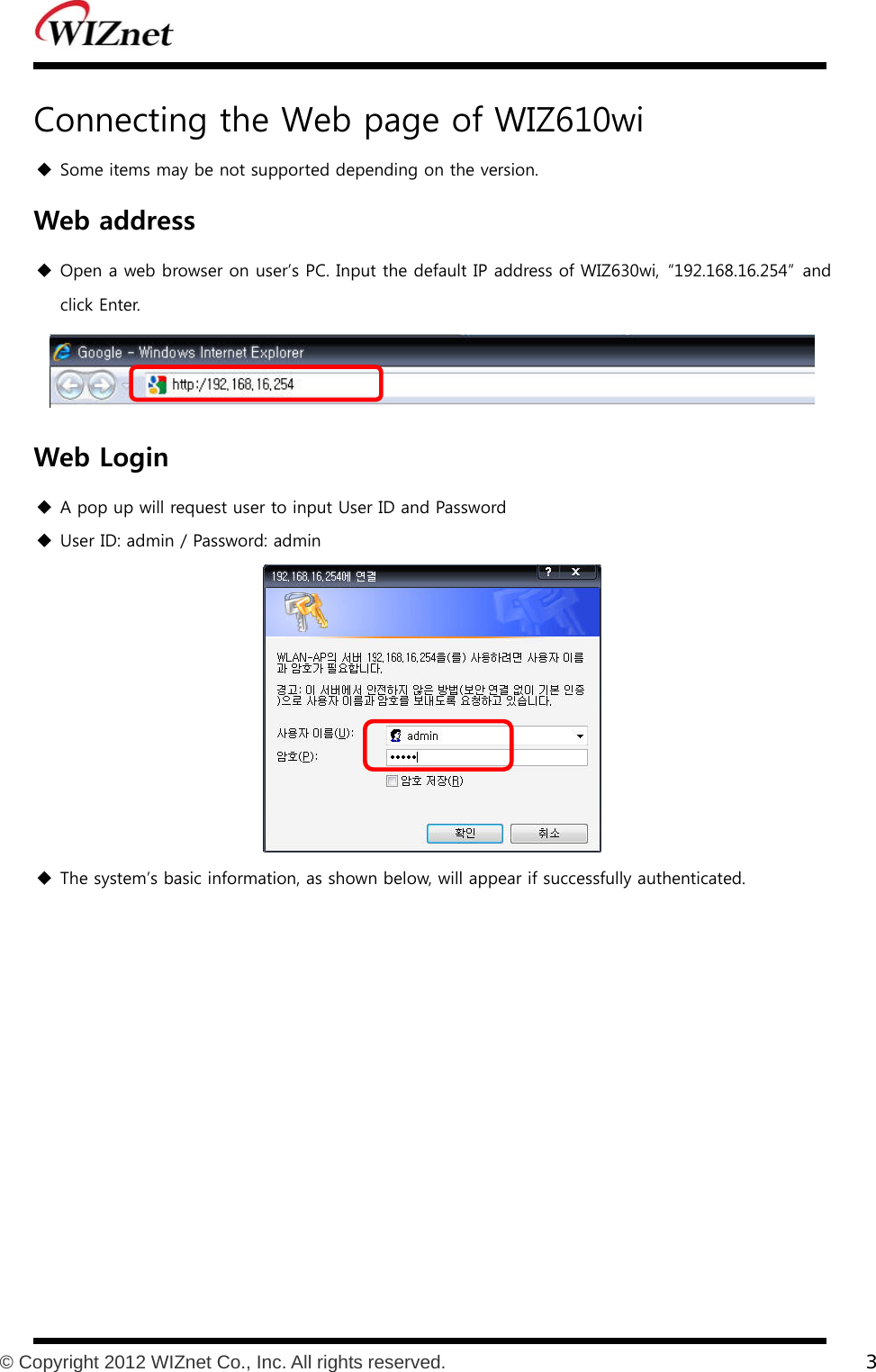           © Copyright 2012 WIZnet Co., Inc. All rights reserved.    3  Connecting the Web page of WIZ610wi  Some items may be not supported depending on the version. Web address  Open a web browser on user’s PC. Input the default IP address of WIZ630wi,  “192.168.16.254”  and click Enter.  Web Login  A pop up will request user to input User ID and Password  User ID: admin / Password: admin   The system’s basic information, as shown below, will appear if successfully authenticated.  