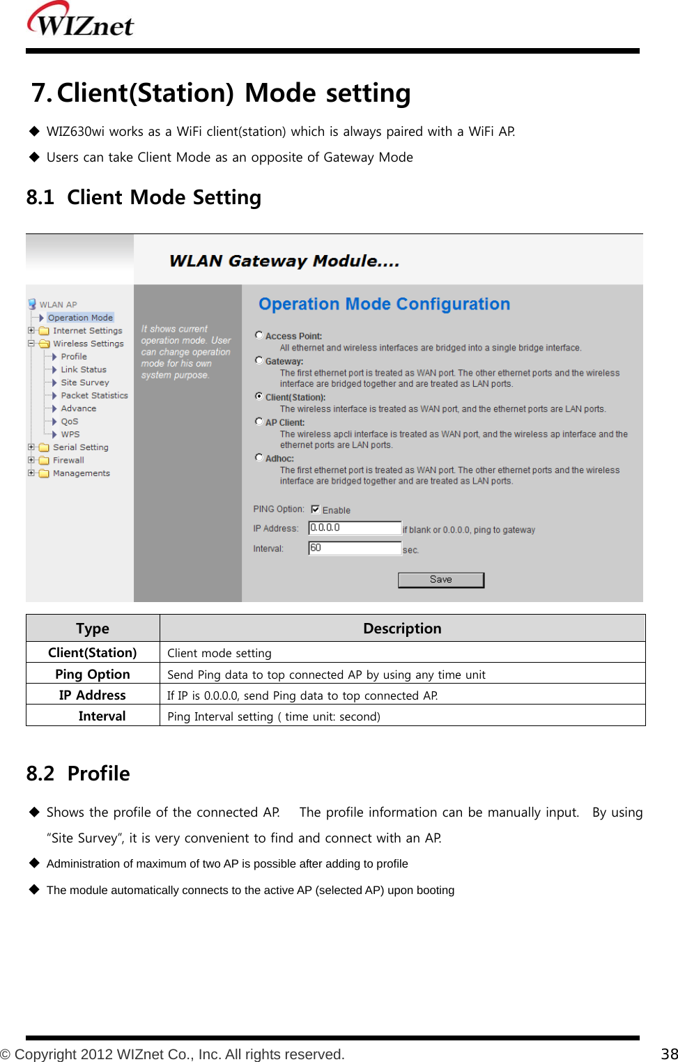           © Copyright 2012 WIZnet Co., Inc. All rights reserved.    38  7. Client(Station) Mode setting  WIZ630wi works as a WiFi client(station) which is always paired with a WiFi AP.  Users can take Client Mode as an opposite of Gateway Mode 8.1 Client Mode Setting  Type    Description Client(Station)  Client mode setting Ping Option  Send Ping data to top connected AP by using any time unit IP Address  If IP is 0.0.0.0, send Ping data to top connected AP.    Interval  Ping Interval setting ( time unit: second)  8.2 Profile  Shows the profile of the connected AP.   The profile information can be manually input.   By using “Site Survey”, it is very convenient to find and connect with an AP.  Administration of maximum of two AP is possible after adding to profile  The module automatically connects to the active AP (selected AP) upon booting 