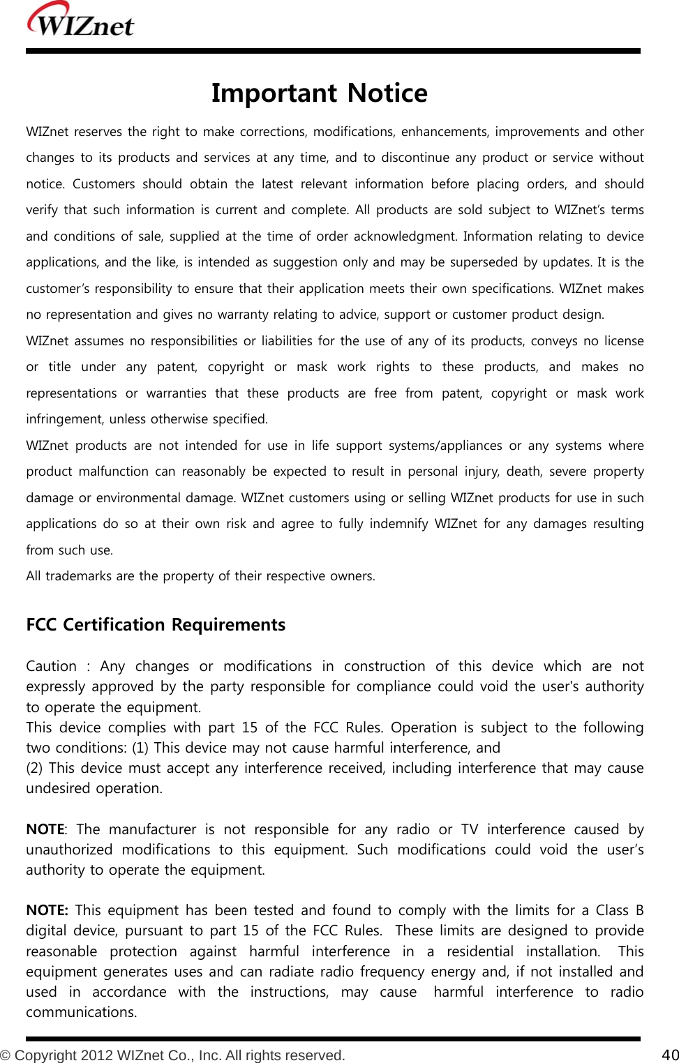           © Copyright 2012 WIZnet Co., Inc. All rights reserved.    40   Important Notice WIZnet reserves the right to make corrections, modifications, enhancements, improvements and other changes to its products and services at any time, and to discontinue any product or service without notice.  Customers  should  obtain  the  latest  relevant  information  before  placing  orders,  and  should verify  that such information is current and complete. All  products are sold subject  to WIZnet’s terms and conditions of sale, supplied at the time of order acknowledgment. Information relating to device applications, and the like, is intended as suggestion only and may be superseded by updates. It is the customer’s responsibility to ensure that their application meets their own specifications. WIZnet makes no representation and gives no warranty relating to advice, support or customer product design. WIZnet assumes no responsibilities or liabilities for the use of any of its products, conveys no license or title under any patent, copyright or mask work rights to these products, and makes no representations  or  warranties  that  these  products  are  free  from patent, copyright or mask work infringement, unless otherwise specified. WIZnet  products  are  not  intended  for  use  in  life  support  systems/appliances  or  any  systems  where product malfunction  can  reasonably  be  expected  to  result  in  personal  injury,  death, severe property damage or environmental damage. WIZnet customers using or selling WIZnet products for use in such applications do so  at  their  own risk  and  agree  to  fully  indemnify  WIZnet  for any  damages  resulting from such use. All trademarks are the property of their respective owners.  FCC Certification Requirements  Caution  :  Any  changes  or  modifications  in  construction  of  this  device which are not expressly approved by the party responsible for compliance could void the user&apos;s authority to operate the equipment.   This device complies with part 15 of the FCC Rules. Operation is  subject  to  the  following two conditions: (1) This device may not cause harmful interference, and   (2) This device must accept any interference received, including interference that may cause undesired operation.  NOTE:  The  manufacturer  is  not  responsible  for  any  radio  or  TV  interference  caused  by unauthorized  modifications  to  this  equipment.  Such  modifications  could  void  the  user’s authority to operate the equipment.    NOTE: This equipment  has been tested and found to comply with the  limits for a Class B digital device, pursuant to part 15 of the FCC Rules.  These limits are designed to provide reasonable  protection  against  harmful  interference  in  a  residential  installation.   This equipment generates uses and can radiate radio frequency energy and, if not installed and used  in  accordance  with  the  instructions,  may  cause   harmful  interference  to  radio communications.   