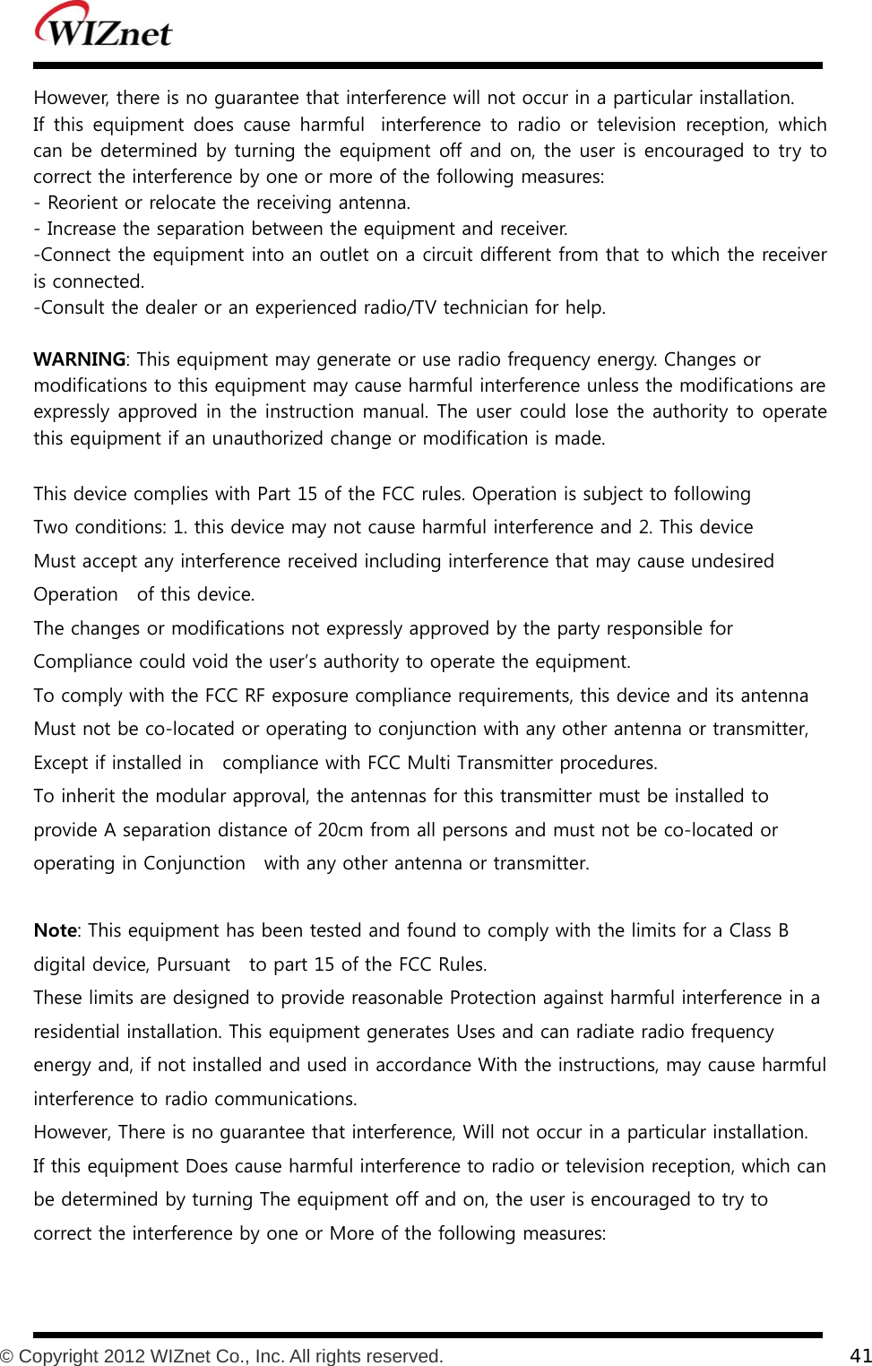           © Copyright 2012 WIZnet Co., Inc. All rights reserved.    41  However, there is no guarantee that interference will not occur in a particular installation.     If  this  equipment  does  cause  harmful   interference  to  radio  or  television  reception,  which can be determined by turning the equipment off and on, the user is encouraged to try to correct the interference by one or more of the following measures:    - Reorient or relocate the receiving antenna.    - Increase the separation between the equipment and receiver.    -Connect the equipment into an outlet on a circuit different from that to which the receiver is connected.    -Consult the dealer or an experienced radio/TV technician for help.    WARNING: This equipment may generate or use radio frequency energy. Changes or   modifications to this equipment may cause harmful interference unless the modifications are  expressly approved in the instruction manual. The user could lose the authority to operate this equipment if an unauthorized change or modification is made.  This device complies with Part 15 of the FCC rules. Operation is subject to following Two conditions: 1. this device may not cause harmful interference and 2. This device Must accept any interference received including interference that may cause undesired Operation    of this device. The changes or modifications not expressly approved by the party responsible for Compliance could void the user’s authority to operate the equipment. To comply with the FCC RF exposure compliance requirements, this device and its antenna Must not be co-located or operating to conjunction with any other antenna or transmitter, Except if installed in   compliance with FCC Multi Transmitter procedures. To inherit the modular approval, the antennas for this transmitter must be installed to provide A separation distance of 20cm from all persons and must not be co-located or operating in Conjunction    with any other antenna or transmitter.  Note: This equipment has been tested and found to comply with the limits for a Class B digital device, Pursuant    to part 15 of the FCC Rules.   These limits are designed to provide reasonable Protection against harmful interference in a residential installation. This equipment generates Uses and can radiate radio frequency energy and, if not installed and used in accordance With the instructions, may cause harmful interference to radio communications.   However, There is no guarantee that interference, Will not occur in a particular installation.   If this equipment Does cause harmful interference to radio or television reception, which can be determined by turning The equipment off and on, the user is encouraged to try to correct the interference by one or More of the following measures:   