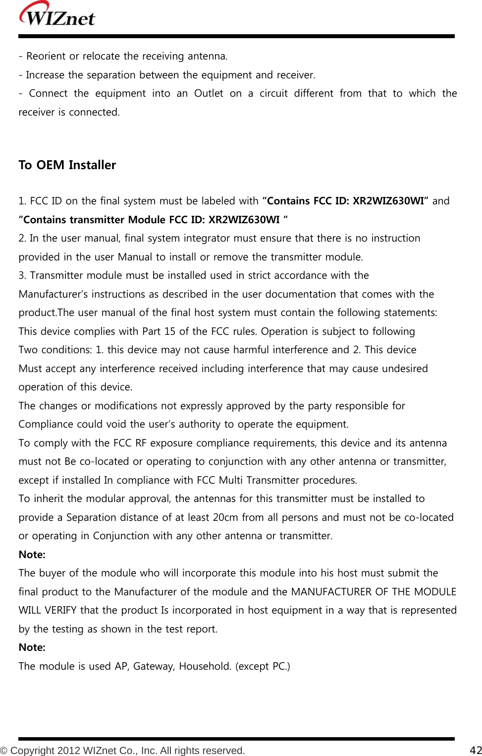           © Copyright 2012 WIZnet Co., Inc. All rights reserved.    42  - Reorient or relocate the receiving antenna. - Increase the separation between the equipment and receiver. -  Connect  the  equipment  into  an  Outlet  on  a  circuit  different  from  that  to  which  the receiver is connected.   To OEM Installer    1. FCC ID on the final system must be labeled with “Contains FCC ID: XR2WIZ630WI” and “Contains transmitter Module FCC ID: XR2WIZ630WI “ 2. In the user manual, final system integrator must ensure that there is no instruction provided in the user Manual to install or remove the transmitter module. 3. Transmitter module must be installed used in strict accordance with the Manufacturer’s instructions as described in the user documentation that comes with the product.The user manual of the final host system must contain the following statements: This device complies with Part 15 of the FCC rules. Operation is subject to following Two conditions: 1. this device may not cause harmful interference and 2. This device Must accept any interference received including interference that may cause undesired operation of this device. The changes or modifications not expressly approved by the party responsible for Compliance could void the user’s authority to operate the equipment. To comply with the FCC RF exposure compliance requirements, this device and its antenna must not Be co-located or operating to conjunction with any other antenna or transmitter, except if installed In compliance with FCC Multi Transmitter procedures. To inherit the modular approval, the antennas for this transmitter must be installed to provide a Separation distance of at least 20cm from all persons and must not be co-located or operating in Conjunction with any other antenna or transmitter. Note: The buyer of the module who will incorporate this module into his host must submit the final product to the Manufacturer of the module and the MANUFACTURER OF THE MODULE WILL VERIFY that the product Is incorporated in host equipment in a way that is represented by the testing as shown in the test report. Note: The module is used AP, Gateway, Household. (except PC.)   