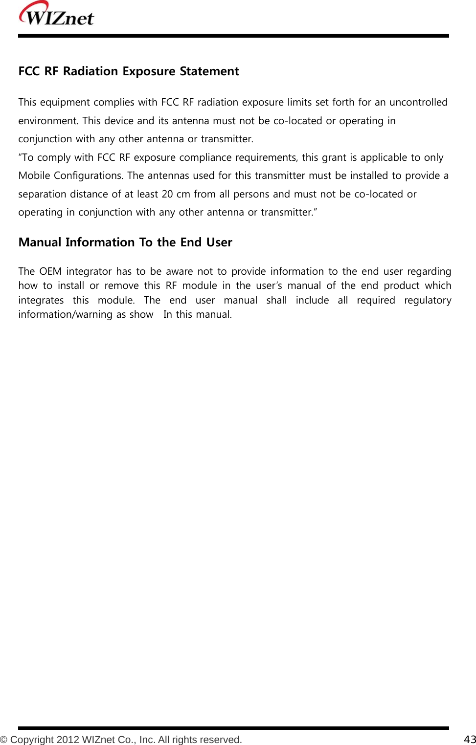           © Copyright 2012 WIZnet Co., Inc. All rights reserved.    43   FCC RF Radiation Exposure Statement  This equipment complies with FCC RF radiation exposure limits set forth for an uncontrolled environment. This device and its antenna must not be co-located or operating in conjunction with any other antenna or transmitter. “To comply with FCC RF exposure compliance requirements, this grant is applicable to only Mobile Configurations. The antennas used for this transmitter must be installed to provide a separation distance of at least 20 cm from all persons and must not be co-located or operating in conjunction with any other antenna or transmitter.”  Manual Information To the End User    The OEM integrator has to be aware not to provide information to the end user regarding how  to  install  or  remove  this  RF  module  in  the  user’s  manual  of the end product which integrates  this  module.  The  end  user  manual  shall  include  all  required  regulatory information/warning as show    In this manual.   