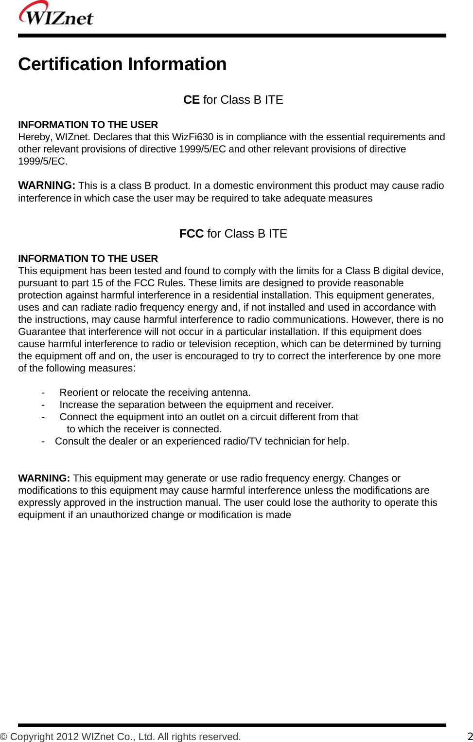           © Copyright 2012 WIZnet Co., Ltd. All rights reserved.    2  Certification Information  CE for Class B ITE  INFORMATION TO THE USER Hereby, WIZnet. Declares that this WizFi630 is in compliance with the essential requirements and other relevant provisions of directive 1999/5/EC and other relevant provisions of directive 1999/5/EC.  WARNING: This is a class B product. In a domestic environment this product may cause radio interference in which case the user may be required to take adequate measures   FCC for Class B ITE  INFORMATION TO THE USER This equipment has been tested and found to comply with the limits for a Class B digital device, pursuant to part 15 of the FCC Rules. These limits are designed to provide reasonable protection against harmful interference in a residential installation. This equipment generates, uses and can radiate radio frequency energy and, if not installed and used in accordance with the instructions, may cause harmful interference to radio communications. However, there is no Guarantee that interference will not occur in a particular installation. If this equipment does cause harmful interference to radio or television reception, which can be determined by turning the equipment off and on, the user is encouraged to try to correct the interference by one more of the following measures:  -  Reorient or relocate the receiving antenna. -  Increase the separation between the equipment and receiver. -  Connect the equipment into an outlet on a circuit different from that to which the receiver is connected. -    Consult the dealer or an experienced radio/TV technician for help.   WARNING: This equipment may generate or use radio frequency energy. Changes or modifications to this equipment may cause harmful interference unless the modifications are expressly approved in the instruction manual. The user could lose the authority to operate this equipment if an unauthorized change or modification is made  